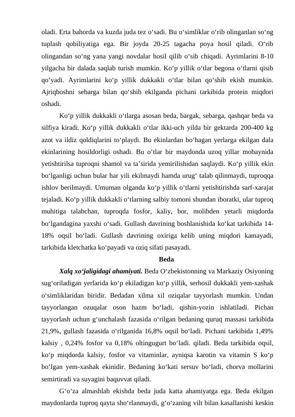 oladi. Erta bahorda va kuzda juda tez o‘sadi. Bu o‘simliklar o‘rib olinganlan so‘ng
tuplash  qobiliyatiga  ega.  Bir  joyda  20-25  tagacha  poya  hosil  qiladi.  O‘rib
olingandan so‘ng yana yangi novdalar hosil qilib o‘sib chiqadi. Ayrimlarini 8-10
yilgacha bir dalada saqlab turish mumkin. Ko‘p yillik o‘tlar begona o‘tlarni qisib
qo‘yadi.  Ayrimlarini  ko‘p  yillik  dukkakli  o‘tlar  bilan  qo‘shib  ekish  mumkin.
Ajriqboshni  sebarga bilan qo‘shib ekilganda pichani tarkibida protein miqdori
oshadi. 
Ko‘p yillik dukkakli o‘tlarga asosan beda, bargak, sebarga, qashqar beda va
silfiya kiradi. Ko‘p yillik dukkakli o‘tlar ikki-uch yilda bir gektarda 200-400 kg
azot va ildiz qoldiqlarini to‘playdi. Bu ekinlardan bo‘hagan yerlarga ekilgan dala
ekinlarining hosildorligi oshadi. Bu o‘tlar bir maydonda uzoq yillar mobaynida
yetishtirilsa tuproqni shamol va ta’sirida yemirilishidan saqlaydi. Ko‘p yillik ekin
bo‘lganligi uchun bular har yili ekilmaydi hamda urug‘ talab qilinmaydi, tuproqqa
ishlov berilmaydi. Umuman olganda ko‘p yillik o‘tlarni yetishtirishda sarf-xarajat
tejaladi. Ko‘p yillik dukkakli o‘tlarning salbiy tomoni shundan iboratki, ular tuproq
muhitiga  talabchan,  tuproqda  fosfor,  kaliy,  bor,  molibden  yetarli  miqdorda
bo‘lgandagina yaxshi o‘sadi. Gullash davrining boshlanishida ko‘kat tarkibida 14-
18%  oqsil  bo‘ladi.  Gullash  davrining  oxiriga  kelib  uning  miqdori  kamayadi,
tarkibida kletchatka ko‘payadi va oziq sifati pasayadi. 
Beda
Xalq xo‘jaligidagi ahamiyati. Beda O‘zbekistonning va Markaziy Osiyoning
sug‘oriladigan yerlarida ko‘p ekiladigan ko‘p yillik, serhosil dukkakli yem-xashak
o‘simliklaridan biridir. Bedadan xilma xil oziqalar tayyorlash mumkin. Undan
tayyorlangan  ozuqalar  oson  hazm  bo‘ladi,  qishin-yozin  ishlatiladi.  Pichan
tayyorlash uchun g‘unchalash fazasida o‘rilgan bedaning quruq massasi tarkibida
21,9%, gullash fazasida o‘rilganida 16,8% oqsil bo‘ladi. Pichani tarkibida 1,49%
kalsiy , 0,24% fosfor va 0,18% oltingugurt bo‘ladi. qiladi. Beda tarkibida oqsil,
ko‘p miqdorda kalsiy, fosfor va vitaminlar, ayniqsa karotin va vitamin S ko‘p
bo‘lgan yem-xashak ekinidir. Bedaning ko‘kati sersuv bo‘ladi, chorva mollarini
semirtiradi va suyagini baquvvat qiladi.
G‘o‘za almashlab ekishda beda juda katta ahamiyatga ega. Beda ekilgan
maydonlarda tuproq qayta sho‘rlanmaydi, g‘o‘zaning vilt bilan kasallanishi keskin
