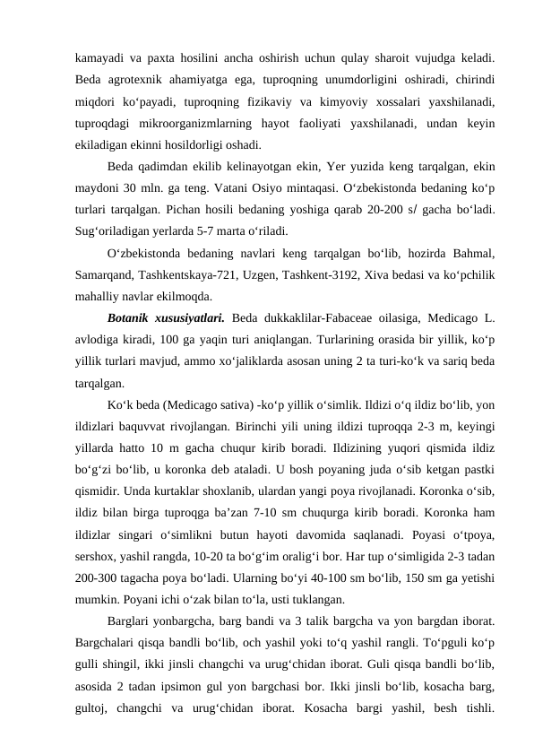 kamayadi va paxta hosilini ancha oshirish uchun qulay sharoit vujudga keladi.
Beda  agrotexnik  ahamiyatga  ega,  tuproqning  unumdorligini  oshiradi,  chirindi
miqdori  ko‘payadi,  tuproqning  fizikaviy  va  kimyoviy  xossalari  yaxshilanadi,
tuproqdagi  mikroorganizmlarning  hayot  faoliyati  yaxshilanadi,  undan  keyin
ekiladigan ekinni hosildorligi oshadi. 
Beda qadimdan ekilib kelinayotgan ekin, Yer yuzida keng tarqalgan, ekin
maydoni 30 mln. ga teng. Vatani Osiyo mintaqasi. O‘zbekistonda bedaning ko‘p
turlari tarqalgan. Pichan hosili bedaning yoshiga qarab 20-200 s gacha bo‘ladi.
Sug‘oriladigan yerlarda 5-7 marta o‘riladi. 
O‘zbekistonda  bedaning  navlari  keng  tarqalgan  bo‘lib,  hozirda  Bahmal,
Samarqand, Tashkentskaya-721, Uzgen, Tashkent-3192, Xiva bedasi va ko‘pchilik
mahalliy navlar ekilmoqda.
Botanik xususiyatlari. Beda dukkaklilar-Fabaceae oilasiga, Medicago L.
avlodiga kiradi, 100 ga yaqin turi aniqlangan. Turlarining orasida bir yillik, ko‘p
yillik turlari mavjud, ammo xo‘jaliklarda asosan uning 2 ta turi-ko‘k va sariq beda
tarqalgan.
Ko‘k beda (Medicago sativa) -ko‘p yillik o‘simlik. Ildizi o‘q ildiz bo‘lib, yon
ildizlari baquvvat rivojlangan. Birinchi yili uning ildizi tuproqqa 2-3 m, keyingi
yillarda hatto 10 m gacha chuqur kirib boradi. Ildizining yuqori qismida ildiz
bo‘g‘zi bo‘lib, u koronka deb ataladi. U bosh poyaning juda o‘sib ketgan pastki
qismidir. Unda kurtaklar shoxlanib, ulardan yangi poya rivojlanadi. Koronka o‘sib,
ildiz bilan birga tuproqga ba’zan 7-10 sm chuqurga kirib boradi. Koronka ham
ildizlar  singari  o‘simlikni  butun  hayoti  davomida  saqlanadi.  Poyasi  o‘tpoya,
sershox, yashil rangda, 10-20 ta bo‘g‘im oralig‘i bor. Har tup o‘simligida 2-3 tadan
200-300 tagacha poya bo‘ladi. Ularning bo‘yi 40-100 sm bo‘lib, 150 sm ga yetishi
mumkin. Poyani ichi o‘zak bilan to‘la, usti tuklangan.
Barglari yonbargcha, barg bandi va 3 talik bargcha va yon bargdan iborat.
Bargchalari qisqa bandli bo‘lib, och yashil yoki to‘q yashil rangli. To‘pguli ko‘p
gulli shingil, ikki jinsli changchi va urug‘chidan iborat. Guli qisqa bandli bo‘lib,
asosida 2 tadan ipsimon gul yon bargchasi bor. Ikki jinsli bo‘lib, kosacha barg,
gultoj,  changchi  va  urug‘chidan  iborat.  Kosacha  bargi  yashil,  besh  tishli.
