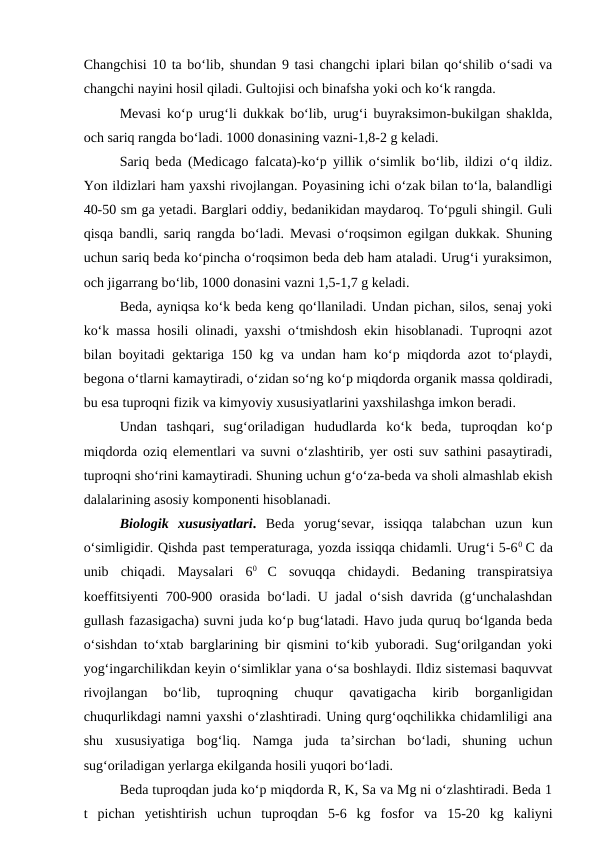 Changchisi 10 ta bo‘lib, shundan 9 tasi changchi iplari bilan qo‘shilib o‘sadi va
changchi nayini hosil qiladi. Gultojisi och binafsha yoki och ko‘k rangda.
Mevasi ko‘p urug‘li dukkak bo‘lib, urug‘i buyraksimon-bukilgan shaklda,
och sariq rangda bo‘ladi. 1000 donasining vazni-1,8-2 g keladi.
Sariq beda (Medicago falcata)-ko‘p yillik o‘simlik bo‘lib, ildizi o‘q ildiz.
Yon ildizlari ham yaxshi rivojlangan. Poyasining ichi o‘zak bilan to‘la, balandligi
40-50 sm ga yetadi. Barglari oddiy, bedanikidan maydaroq. To‘pguli shingil. Guli
qisqa bandli, sariq rangda bo‘ladi. Mevasi o‘roqsimon egilgan dukkak. Shuning
uchun sariq beda ko‘pincha o‘roqsimon beda deb ham ataladi. Urug‘i yuraksimon,
och jigarrang bo‘lib, 1000 donasini vazni 1,5-1,7 g keladi.
Beda, ayniqsa ko‘k beda keng qo‘llaniladi. Undan pichan, silos, senaj yoki
ko‘k massa hosili olinadi, yaxshi o‘tmishdosh ekin hisoblanadi. Tuproqni azot
bilan boyitadi gektariga 150 kg va undan ham ko‘p miqdorda azot to‘playdi,
begona o‘tlarni kamaytiradi, o‘zidan so‘ng ko‘p miqdorda organik massa qoldiradi,
bu esa tuproqni fizik va kimyoviy xususiyatlarini yaxshilashga imkon beradi.
Undan  tashqari,  sug‘oriladigan  hududlarda  ko‘k  beda,  tuproqdan  ko‘p
miqdorda oziq elementlari va suvni o‘zlashtirib, yer osti suv sathini pasaytiradi,
tuproqni sho‘rini kamaytiradi. Shuning uchun g‘o‘za-beda va sholi almashlab ekish
dalalarining asosiy komponenti hisoblanadi.
Biologik  xususiyatlari. Beda  yorug‘sevar,  issiqqa  talabchan  uzun  kun
o‘simligidir. Qishda past temperaturaga, yozda issiqqa chidamli. Urug‘i 5-60  C da
unib  chiqadi.  Maysalari  60
 C  sovuqqa  chidaydi.  Bedaning  transpiratsiya
koeffitsiyenti 700-900 orasida bo‘ladi. U jadal o‘sish davrida (g‘unchalashdan
gullash fazasigacha) suvni juda ko‘p bug‘latadi. Havo juda quruq bo‘lganda beda
o‘sishdan to‘xtab barglarining bir qismini to‘kib yuboradi. Sug‘orilgandan yoki
yog‘ingarchilikdan keyin o‘simliklar yana o‘sa boshlaydi. Ildiz sistemasi baquvvat
rivojlangan  bo‘lib,  tuproqning  chuqur  qavatigacha  kirib  borganligidan
chuqurlikdagi namni yaxshi o‘zlashtiradi. Uning qurg‘oqchilikka chidamliligi ana
shu  xususiyatiga  bog‘liq.  Namga  juda  ta’sirchan  bo‘ladi,  shuning  uchun
sug‘oriladigan yerlarga ekilganda hosili yuqori bo‘ladi.
Beda tuproqdan juda ko‘p miqdorda R, K, Sa va Mg ni o‘zlashtiradi. Beda 1
t  pichan  yetishtirish  uchun  tuproqdan  5-6  kg  fosfor  va  15-20  kg  kaliyni

