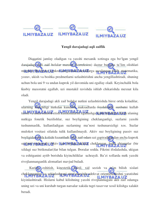  
 
 
 
 
 
 
Yengil darajadagi aqli zaiflik 
 
Diqqatini jamlay oladigan va yaxshi mexanik xotiraga ega bo‘lgan yengil 
darajadagi aqli zaif bolalar maxsus (korreksion) dastur buyicha ta’lim olishlari 
mumkin. Bu dastur konkret-kurgazmali metodlarga asoslangan bulib, matematika, 
yozuv, ukish va boshka predmetlarni uzlashtirishni ancha yengillashtiradi, shuning 
uchun bola uni 9 va undan kuprok yil davomida uni egallay oladi. Keyinchalik bola 
kasbiy maxoratni egallab, uzi mustakil ravishda ishlab chikarishda mexnat kila 
oladi.  
Yengil darajadagi akli zaif bolalar nutkni uzlashtirishda biroz ortda koladilar, 
ularning kupchiligi nutkdan kundalik maksadlarda foydalinish, suxbatni kullab 
turish va unda ishtirok etish kunikmalarini egallashga kodir buladilar. Birok ulaning 
nutkiga fonetik buzilishlar, suz boyligining cheklanganligi, suzlarni yaxshi 
tushunmaslik, kullaniladigan suzlarning ma’nosi tushunarsizligi xos. Suzlar 
mulokot vositasi sifatida tulik kullanilmaydi. Aktiv suz boyligining passiv suz 
boyligidan ortda kolishi kuzatiladi. Akli zaif odam uzi gapiradigandan ancha kuprok 
suzlarni tushunadi. Aktiv suz boyligi nafakat cheklangan, balki shtamplar (bir 
xildagi suz birikmalari)lar bilan tulgan. Iboralar sodda. Fikrini ifodalashda, ukigan 
va eshitganini aytib berishda kiyinchiliklar  uchraydi. Ba’zi xollarda nutk yaxshi 
rivojlanmanganlik alomatlari mavjud buladi.   
 Kurish, eshitish, kinestetik, taktil, xid sezish va ta’m bilish xislari 
cheklanganligi va sekinlashgani atrof-muxitda adekvat orientirlashishni yaratishni 
kiyinlashtiradi. Hislarni kabul kilishning yaxshi rivojlanmagani akli zaif odamga 
uning uzi va uni kurshab turgan narsalar xakida tugri tasavvur xosil kilishga xalakit 
beradi.    
