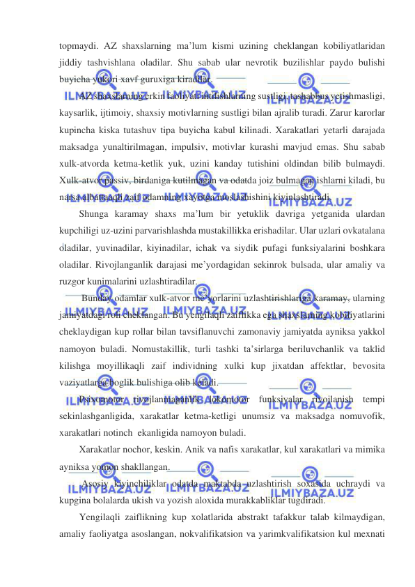  
 
topmaydi. AZ shaxslarning ma’lum kismi uzining cheklangan kobiliyatlaridan 
jiddiy tashvishlana oladilar. Shu sabab ular nevrotik buzilishlar paydo bulishi 
buyicha yukori xavf guruxiga kiradilar.   
AZ shaxslarning erkin faoliyati intilishlarning sustligi, tashabbus yetishmasligi, 
kaysarlik, ijtimoiy, shaxsiy motivlarning sustligi bilan ajralib turadi. Zarur karorlar 
kupincha kiska tutashuv tipa buyicha kabul kilinadi. Xarakatlari yetarli darajada 
maksadga yunaltirilmagan, impulsiv, motivlar kurashi mavjud emas. Shu sabab 
xulk-atvorda ketma-ketlik yuk, uzini kanday tutishini oldindan bilib bulmaydi. 
Xulk-atvor passiv, birdaniga kutilmagan va odatda joiz bulmagan ishlarni kiladi, bu 
narsa albattaaqli zaif odamning xayotga moslashishini kiyinlashtiradi.   
Shunga karamay shaxs ma’lum bir yetuklik davriga yetganida ulardan 
kupchiligi uz-uzini parvarishlashda mustakillikka erishadilar. Ular uzlari ovkatalana 
oladilar, yuvinadilar, kiyinadilar, ichak va siydik pufagi funksiyalarini boshkara 
oladilar. Rivojlanganlik darajasi me’yordagidan sekinrok bulsada, ular amaliy va 
ruzgor kunimalarini uzlashtiradilar.   
 Bunday odamlar xulk-atvor me’yorlarini uzlashtirishlariga karamay, ularning 
jamiyatdagi roli cheklangan. Bu yengilaqli zaiflikka ega shaxslarning kobiliyatlarini 
cheklaydigan kup rollar bilan tavsiflanuvchi zamonaviy jamiyatda ayniksa yakkol 
namoyon buladi. Nomustakillik, turli tashki ta’sirlarga beriluvchanlik va taklid 
kilishga moyillikaqli zaif individning xulki kup jixatdan affektlar, bevosita 
vaziyatlarga boglik bulishiga olib keladi.  
Psixomotor rivojlanmaganlik lokomotor funksiyalar rivojlanish tempi 
sekinlashganligida, xarakatlar ketma-ketligi unumsiz va maksadga nomuvofik, 
xarakatlari notinch  ekanligida namoyon buladi.     
Xarakatlar nochor, keskin. Anik va nafis xarakatlar, kul xarakatlari va mimika 
ayniksa yomon shakllangan.  
 Asosiy kiyinchiliklar odatda maktabda uzlashtirish soxasida uchraydi va 
kupgina bolalarda ukish va yozish aloxida murakkabliklar tugdiradi.  
Yengilaqli zaiflikning kup xolatlarida abstrakt tafakkur talab kilmaydigan, 
amaliy faoliyatga asoslangan, nokvalifikatsion va yarimkvalifikatsion kul mexnati 
