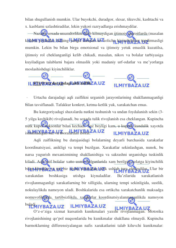  
 
bilan shugullanish mumkin. Ular buyokchi, duradgor, slesar, tikuvchi, kashtachi va 
x. kasblarni uzlashtiradilar, lekin yukori razryadlarga erishmaydilar.  
Nazariy soxada unumdorlikni talab kilmaydigan ijtimoiy sharoitlarda (masalan 
kishlok joylarda) AZning yengil darajasi uz xolicha kiyinchiliklar tugdirmasligi 
mumkin. Lekin bu bilan birga emotsional va ijtimoiy yetuk emaslik kuzatilsa, 
ijtimoiy rol cheklanganligi kelib chikadi, masalan, nikox va bolalar tarbiyasiga 
kuyiladigan talablarni bajara olmaslik yoki madaniy urf-odatlar va me’yorlarga 
moslashishdagi kiyinchiliklar.        
 
F71.O‘rta darajadagi akli zaiflik  
 
Urtacha darajadagi aqli zaiflikni urganish jarayonlarining shakllanmaganligi 
bilan tavsiflanadi. Tafakkur konkret, ketma-ketlik yuk, xarakatchan emas. 
Bu kategoriyadagi shaxslarda nutkni tushunish va undan foydalanish sekin (3-
5 yilga kechikib) rivojlanadi, bu soxada tulik rivojlanish esa cheklangan. Kupincha 
nutk kupol nuksonlar bilan kechadi. Suz boyligi kam, u kuprok kundalik xayotda 
ishlatiladigan suz va iboralardan iborat.   
Aqli zaiflikning bu darajasidagi bolalarning deyarli barchasida xarakatlar 
koordinatsiyasi, anikligi va tempi buzilgan. Xarakatlar sekinlashgan, nunok, bu 
narsa yugurish mexanizmining shakllanishiga va sakrashni urganishga tuskinlik 
kiladi. Aqli zaif bolalar xatto usmir bulganlarida xam berilgan xolatga kiyinchilik 
bilan kiradilar va uni bir necha soniyadan ortik ushlab tura olmaydilar. Ular bir 
xarakatdan 
boshkasiga 
utishga 
kiynaladilar. 
Ba’zilarida 
xarakatlanish 
rivojlanmaganligi xarakatlarning bir xilligida, ularning tempi sekinligida, sustlik, 
nokulaylikda namoyon uladi. Boshkalarida esa ortikcha xarakatchanlik maksadga 
nomuvofiklikda, tartibsizlikda, xarakatlar koordinatsiyalanmaganlikda namoyon 
buladi.     
O‘z-o‘ziga xizmat kursatish kunikmalari yaxshi rivojlanmagan. Motorika 
rivojlanishining qo‘pol nuqsonlarida bu kunikmalar shakllana olmaydi. Kupincha 
barmoklarning differensiyalangan nafis xarakatlarini talab kiluvchi kunikmalar: 
