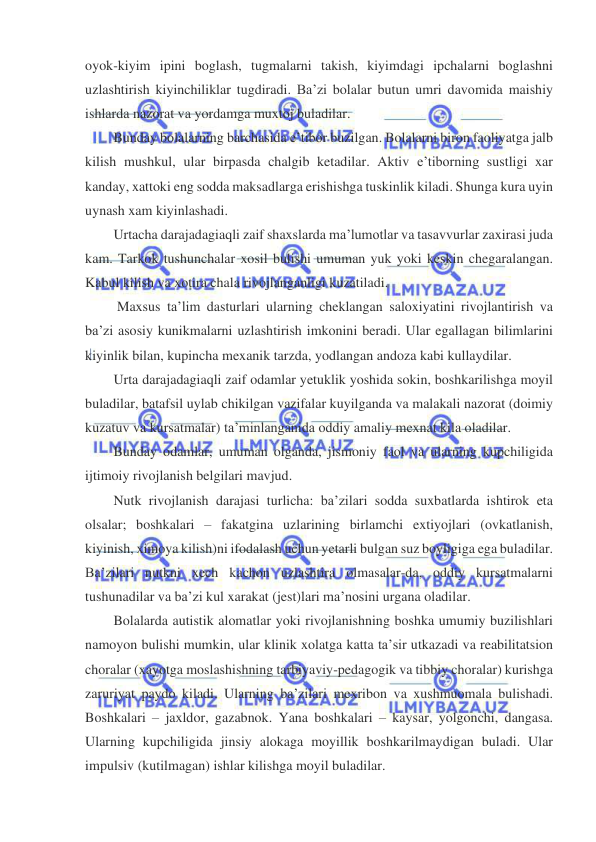  
 
oyok-kiyim ipini boglash, tugmalarni takish, kiyimdagi ipchalarni boglashni 
uzlashtirish kiyinchiliklar tugdiradi. Ba’zi bolalar butun umri davomida maishiy 
ishlarda nazorat va yordamga muxtoj buladilar.  
Bunday bolalarning barchasida e’tibor buzilgan. Bolalarni biron faoliyatga jalb 
kilish mushkul, ular birpasda chalgib ketadilar. Aktiv e’tiborning sustligi xar 
kanday, xattoki eng sodda maksadlarga erishishga tuskinlik kiladi. Shunga kura uyin 
uynash xam kiyinlashadi.  
Urtacha darajadagiaqli zaif shaxslarda ma’lumotlar va tasavvurlar zaxirasi juda 
kam. Tarkok tushunchalar xosil bulishi umuman yuk yoki keskin chegaralangan. 
Kabul kilish va xotira chala rivojlanganligi kuzatiladi.  
 Maxsus ta’lim dasturlari ularning cheklangan saloxiyatini rivojlantirish va 
ba’zi asosiy kunikmalarni uzlashtirish imkonini beradi. Ular egallagan bilimlarini 
kiyinlik bilan, kupincha mexanik tarzda, yodlangan andoza kabi kullaydilar.  
Urta darajadagiaqli zaif odamlar yetuklik yoshida sokin, boshkarilishga moyil 
buladilar, batafsil uylab chikilgan vazifalar kuyilganda va malakali nazorat (doimiy 
kuzatuv va kursatmalar) ta’minlanganida oddiy amaliy mexnat kila oladilar.  
Bunday odamlar, umuman olganda, jismoniy faol va ularning kupchiligida 
ijtimoiy rivojlanish belgilari mavjud. 
Nutk rivojlanish darajasi turlicha: ba’zilari sodda suxbatlarda ishtirok eta 
olsalar; boshkalari – fakatgina uzlarining birlamchi extiyojlari (ovkatlanish, 
kiyinish, ximoya kilish)ni ifodalash uchun yetarli bulgan suz boyligiga ega buladilar. 
Ba’zilari nutkni xech kachon uzlashtira olmasalar-da, oddiy kursatmalarni 
tushunadilar va ba’zi kul xarakat (jest)lari ma’nosini urgana oladilar.  
Bolalarda autistik alomatlar yoki rivojlanishning boshka umumiy buzilishlari 
namoyon bulishi mumkin, ular klinik xolatga katta ta’sir utkazadi va reabilitatsion 
choralar (xayotga moslashishning tarbiyaviy-pedagogik va tibbiy choralar) kurishga 
zaruriyat paydo kiladi. Ularning ba’zilari mexribon va xushmuomala bulishadi. 
Boshkalari – jaxldor, gazabnok. Yana boshkalari – kaysar, yolgonchi, dangasa. 
Ularning kupchiligida jinsiy alokaga moyillik boshkarilmaydigan buladi. Ular 
impulsiv (kutilmagan) ishlar kilishga moyil buladilar.  
