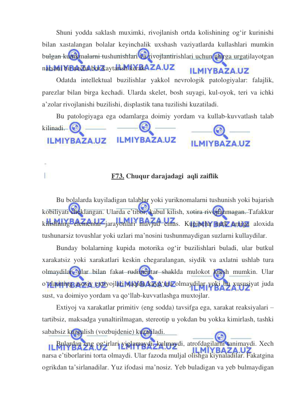  
 
Shuni yodda saklash muximki, rivojlanish ortda kolishining og‘ir kurinishi 
bilan xastalangan bolalar keyinchalik uxshash vaziyatlarda kullashlari mumkin 
bulgan kunikmalarni tushunishlari va rivojlantirishlari uchun ularga urgatilayotgan 
narsani bir necha bor kaytarish kerak. 
Odatda intellektual buzilishlar yakkol nevrologik patologiyalar: falajlik, 
parezlar bilan birga kechadi. Ularda skelet, bosh suyagi, kul-oyok, teri va ichki 
a’zolar rivojlanishi buzilishi, displastik tana tuzilishi kuzatiladi. 
Bu patologiyaga ega odamlarga doimiy yordam va kullab-kuvvatlash talab 
kilinadi.  
 
 
 
F73. Chuqur darajadagi  aqli zaiflik 
 
Bu bolalarda kuyiladigan talablar yoki yuriknomalarni tushunish yoki bajarish 
kobiliyati cheklangan. Ularda e’tibor, kabul kilish, xotira rivojlanmagan. Tafakkur 
kilishning elementar jarayonlari mavjud emas. Kupincha nutk urniga aloxida 
tushunarsiz tovushlar yoki uzlari ma’nosini tushunmaydigan suzlarni kullaydilar.     
Bunday bolalarning kupida motorika og‘ir buzilishlari buladi, ular butkul 
xarakatsiz yoki xarakatlari keskin chegaralangan, siydik va axlatni ushlab tura 
olmaydilar, ular bilan fakat rudimentar shaklda mulokot kilish mumkin. Ular 
o‘zlarining asosiy extiyojlari xaqida kayg‘ura olmaydilar yoki bu xususiyat juda 
sust, va doimiyo yordam va qo‘llab-kuvvatlashga muxtojlar.  
Extiyoj va xarakatlar primitiv (eng sodda) tavsifga ega, xarakat reaksiyalari – 
tartibsiz, maksadga yunaltirilmagan, stereotip u yokdan bu yokka kimirlash, tashki 
sababsiz kuzgalish (vozbujdenie) kuzatiladi. 
Bulardan eng og‘irlari yiglamaydi, kulmaydi, atrofdagilarni tanimaydi. Xech 
narsa e’tiborlarini torta olmaydi. Ular fazoda muljal olishga kiynaladilar. Fakatgina 
ogrikdan ta’sirlanadilar. Yuz ifodasi ma’nosiz. Yeb buladigan va yeb bulmaydigan 
