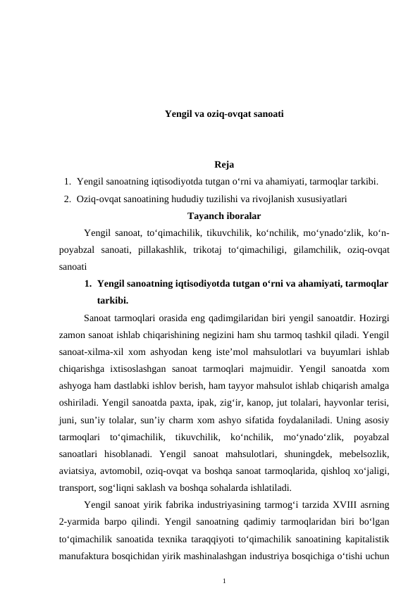 Yengil va oziq-ovqat sanoati
Reja
1. Yengil sanoatning iqtisodiyotda tutgan o‘rni va ahamiyati, tarmoqlar tarkibi.
2. Oziq-ovqat sanoatining hududiy tuzilishi va rivojlanish xususiyatlari
Tayanch iboralar
Yengil sanoat, to‘qimachilik, tikuvchilik, ko‘nchilik, mo‘ynado‘zlik, ko‘n-
poyabzal  sanoati,  pillakashlik,  trikotaj to‘qimachiligi,  gilamchilik,  oziq-ovqat
sanoati
1. Yengil sanoatning iqtisodiyotda tutgan o‘rni va ahamiyati, tarmoqlar
tarkibi.
Sanoat tarmoqlari orasida eng qadimgilaridan biri yengil sanoatdir. Hozirgi
zamon sanoat ishlab chiqarishining negizini ham shu tarmoq tashkil qiladi. Yengil
sanoat-xilma-xil xom ashyodan keng iste’mol mahsulotlari va buyumlari ishlab
chiqarishga  ixtisoslashgan  sanoat  tarmoqlari  majmuidir.  Yengil  sanoatda  xom
ashyoga ham dastlabki ishlov berish, ham tayyor mahsulot ishlab chiqarish amalga
oshiriladi. Yengil sanoatda paxta, ipak, zig‘ir, kanop, jut tolalari, hayvonlar terisi,
juni, sun’iy tolalar, sun’iy charm xom ashyo sifatida foydalaniladi. Uning asosiy
tarmoqlari  to‘qimachilik,  tikuvchilik,  ko‘nchilik,  mo‘ynado‘zlik,  poyabzal
sanoatlari  hisoblanadi.  Yengil  sanoat  mahsulotlari,  shuningdek,  mebelsozlik,
aviatsiya, avtomobil, oziq-ovqat va boshqa sanoat tarmoqlarida, qishloq xo‘jaligi,
transport, sog‘liqni saklash va boshqa sohalarda ishlatiladi.
Yengil sanoat yirik fabrika industriyasining tarmog‘i tarzida XVIII asrning
2-yarmida barpo qilindi. Yengil sanoatning qadimiy tarmoqlaridan biri bo‘lgan
to‘qimachilik sanoatida texnika taraqqiyoti to‘qimachilik sanoatining kapitalistik
manufaktura bosqichidan yirik mashinalashgan industriya bosqichiga o‘tishi uchun
1
