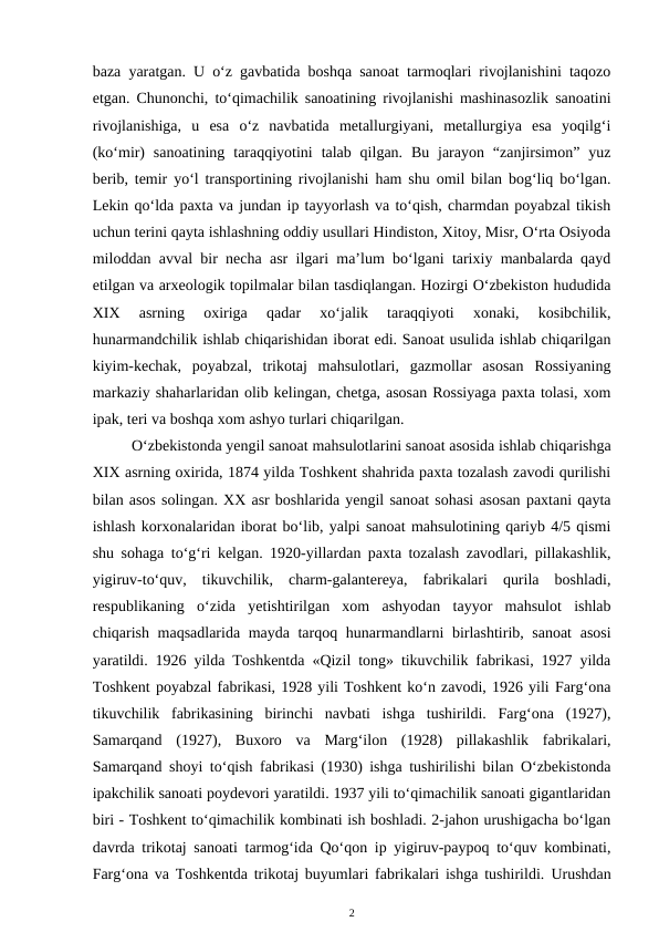 baza yaratgan. U o‘z gavbatida boshqa sanoat tarmoqlari rivojlanishini taqozo
etgan. Chunonchi, to‘qimachilik sanoatining rivojlanishi mashinasozlik sanoatini
rivojlanishiga,  u  esa  o‘z  navbatida  metallurgiyani,  metallurgiya  esa  yoqilg‘i
(ko‘mir)  sanoatining  taraqqiyotini  talab qilgan.  Bu  jarayon  “zanjirsimon”  yuz
berib, temir yo‘l transportining rivojlanishi ham shu omil bilan bog‘liq bo‘lgan.
Lekin qo‘lda paxta va jundan ip tayyorlash va to‘qish, charmdan poyabzal tikish
uchun terini qayta ishlashning oddiy usullari Hindiston, Xitoy, Misr, O‘rta Osiyoda
miloddan avval bir necha asr ilgari ma’lum bo‘lgani tarixiy manbalarda qayd
etilgan va arxeologik topilmalar bilan tasdiqlangan. Hozirgi O‘zbekiston hududida
XIX  asrning  oxiriga  qadar  xo‘jalik  taraqqiyoti  xonaki,  kosibchilik,
hunarmandchilik ishlab chiqarishidan iborat edi. Sanoat usulida ishlab chiqarilgan
kiyim-kechak,  poyabzal,  trikotaj  mahsulotlari,  gazmollar  asosan  Rossiyaning
markaziy shaharlaridan olib kelingan, chetga, asosan Rossiyaga paxta tolasi, xom
ipak, teri va boshqa xom ashyo turlari chiqarilgan.
O‘zbekistonda yengil sanoat mahsulotlarini sanoat asosida ishlab chiqarishga
XIX asrning oxirida, 1874 yilda Toshkent shahrida paxta tozalash zavodi qurilishi
bilan asos solingan. XX asr boshlarida yengil sanoat sohasi asosan paxtani qayta
ishlash korxonalaridan iborat bo‘lib, yalpi sanoat mahsulotining qariyb 4/5 qismi
shu sohaga to‘g‘ri kelgan. 1920-yillardan paxta tozalash zavodlari, pillakashlik,
yigiruv-to‘quv,  tikuvchilik,  charm-galantereya,  fabrikalari  qurila  boshladi,
respublikaning  o‘zida  yetishtirilgan  xom  ashyodan  tayyor  mahsulot  ishlab
chiqarish maqsadlarida mayda tarqoq hunarmandlarni birlashtirib, sanoat  asosi
yaratildi. 1926 yilda Toshkentda «Qizil tong» tikuvchilik fabrikasi, 1927 yilda
Toshkent poyabzal fabrikasi, 1928 yili Toshkent ko‘n zavodi, 1926 yili Farg‘ona
tikuvchilik  fabrikasining  birinchi  navbati  ishga  tushirildi.  Farg‘ona  (1927),
Samarqand  (1927),  Buxoro  va  Marg‘ilon  (1928)  pillakashlik  fabrikalari,
Samarqand shoyi to‘qish fabrikasi (1930) ishga tushirilishi bilan O‘zbekistonda
ipakchilik sanoati poydevori yaratildi. 1937 yili to‘qimachilik sanoati gigantlaridan
biri - Toshkent to‘qimachilik kombinati ish boshladi. 2-jahon urushigacha bo‘lgan
davrda trikotaj sanoati tarmog‘ida Qo‘qon ip yigiruv-paypoq to‘quv kombinati,
Farg‘ona va Toshkentda trikotaj buyumlari fabrikalari ishga tushirildi.  Urushdan
2
