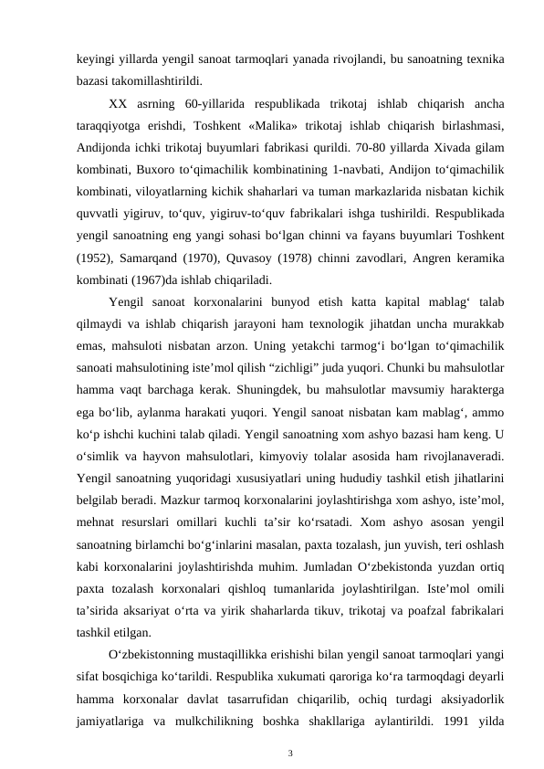 keyingi yillarda yengil sanoat tarmoqlari yanada rivojlandi, bu sanoatning texnika
bazasi takomillashtirildi.
XX  asrning  60-yillarida  respublikada  trikotaj  ishlab  chiqarish  ancha
taraqqiyotga  erishdi,  Toshkent  «Malika»  trikotaj  ishlab  chiqarish  birlashmasi,
Andijonda ichki trikotaj buyumlari fabrikasi qurildi. 70-80 yillarda Xivada gilam
kombinati, Buxoro to‘qimachilik kombinatining 1-navbati, Andijon to‘qimachilik
kombinati, viloyatlarning kichik shaharlari va tuman markazlarida nisbatan kichik
quvvatli yigiruv, to‘quv, yigiruv-to‘quv fabrikalari ishga tushirildi.  Respublikada
yengil sanoatning eng yangi sohasi bo‘lgan chinni va fayans buyumlari Toshkent
(1952), Samarqand (1970),  Quvasoy (1978) chinni zavodlari, Angren keramika
kombinati (1967)da ishlab chiqariladi.
Yengil  sanoat  korxonalarini  bunyod  etish  katta  kapital  mablag‘  talab
qilmaydi va ishlab chiqarish jarayoni ham texnologik jihatdan uncha murakkab
emas, mahsuloti nisbatan arzon. Uning yetakchi tarmog‘i bo‘lgan to‘qimachilik
sanoati mahsulotining iste’mol qilish “zichligi” juda yuqori. Chunki bu mahsulotlar
hamma vaqt barchaga kerak. Shuningdek, bu mahsulotlar mavsumiy harakterga
ega bo‘lib, aylanma harakati yuqori. Yengil sanoat nisbatan kam mablag‘, ammo
ko‘p ishchi kuchini talab qiladi. Yengil sanoatning xom ashyo bazasi ham keng. U
o‘simlik va hayvon mahsulotlari, kimyoviy tolalar asosida ham rivojlanaveradi.
Yengil sanoatning yuqoridagi xususiyatlari uning hududiy tashkil etish jihatlarini
belgilab beradi. Mazkur tarmoq korxonalarini joylashtirishga xom ashyo, iste’mol,
mehnat  resurslari  omillari  kuchli  ta’sir  ko‘rsatadi.  Xom  ashyo  asosan  yengil
sanoatning birlamchi bo‘g‘inlarini masalan, paxta tozalash, jun yuvish, teri oshlash
kabi korxonalarini joylashtirishda muhim. Jumladan O‘zbekistonda yuzdan ortiq
paxta  tozalash  korxonalari  qishloq  tumanlarida  joylashtirilgan.  Iste’mol  omili
ta’sirida aksariyat o‘rta va yirik shaharlarda tikuv, trikotaj va poafzal fabrikalari
tashkil etilgan.
O‘zbekistonning mustaqillikka erishishi bilan yengil sanoat tarmoqlari yangi
sifat bosqichiga ko‘tarildi. Respublika xukumati qaroriga ko‘ra tarmoqdagi deyarli
hamma  korxonalar  davlat  tasarrufidan  chiqarilib,  ochiq  turdagi  aksiyadorlik
jamiyatlariga  va  mulkchilikning  boshka  shakllariga  aylantirildi.  1991  yilda
3
