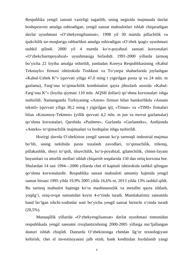 Respublika  yengil  sanoati  vazirligi  tugatilib, uning  negizida  majmuada davlat
boshqaruvini amalga oshiradigan, yengil sanoat mahsulotlari ishlab chiqaradigan
davlat  uyushmasi  «O‘zbekyengilsanoat»,  1998  yil  30  martda  pillachilik  va
ipakchilik tar-moqlariga rahbarlikni amalga oshiradigan «O‘zbek ipagi» uyushmasi
tashkil  qilindi.  2000  yil  4  martda  ko‘n-poyabzal  sanoati  korxonalari
«O‘zbekcharmpoyabzal»  uyushmasiga  birlashdi.  1991-2000  yillarda  tarmoq
bo‘yicha 22 loyiha amalga oshirildi, jumladan Koreya Respublikasining «Kabul
Tekstaylz»  firmasi  ishtirokida  Toshkent  va  To‘ytepa  shaharlarida  joylashgan
«Kabul-Uzbek K°» (quvvati yiliga 47,0 ming t yigirilgan paxta ip va 24 mln. m
gazlama), Farg‘ona to‘qimachilik kombinatini qayta jihozlash asosida «Kabul-
Farg‘ona K°» (loyiha qiymati 110 mln. AQSH dollari) qo‘shma korxonalari ishga
tushirildi. Namanganda  Turkiyaning «Aston» firmasi bilan hamkorlikda «Asnam
tekstil»  (quvvati yiliga  30,2  ming t yigirilgan ip), «Timas»  va «TIMI»  firmalari
bilan «Kosonsoy-Tekmen» (yillik quvvati  4,2 mln.  m jun va movut gazlamalar)
qo‘shma  korxonalari,  Qarshida  «Pashtete»,  Gurlanda  «Gurlanteks»,  Andijonda
«Anteks» to‘qimachilik majmualari va boshqalar ishga tushirildi. 
Hozirgi davrda O‘zbekiston yengil sanoati ko‘p tarmoqli industrial majmua
bo‘lib,  uning  tarkibida  paxta  tozalash  zavodlari,  to‘qimachilik,  trikotaj,
pillakashlik, shoyi to‘qish, tikuvchilik, ko‘n-poyabzal, gilamchilik, chinni-fayans
buyumlari va attorlik mollari ishlab chiqarish soqalarida 150 dan ortiq korxona bor.
Shulardan 14 tasi 1994—2000 yillarda chet el kapitali ishtirokida tashkil qilingan
qo‘shma  korxonalardir.  Respublika  sanoat  mahsuloti  umumiy  hajmida  yengil
sanoat hissasi 1995 yilda 19,9% 2005 yilda 16,6% ni, 2013 yilda 13% tashkil qildi.
Bu  tarmoq  mahsulot  hajmiga  ko‘ra  mashinasozlik  va  metallni  qayta  ishlash,
yoqilg‘i, oziq-ovqat sanoatidan keyin 4-o‘rinda turadi. Mamlakatimiz sanoatida
band bo‘lgan ishchi-xodimlar soni bo‘yicha yengil sanoat birinchi o‘rinda turadi
(20,5%).
Mustaqillik  yillarida  «O‘zbekyengilsanoat»  davlat  uyushmasi  tomonidan
respublikada yengil sanoatni rivojlantirishning 2000-2005 yillarga mo‘ljallangan
dasturi  ishlab  chiqildi.  Dasturda  O‘zbekistonga  chetdan  ilg‘or  texnologiyani
keltirish,  chet  el  investitsiyasini  jalb  etish,  bank  kreditidan  foydalanib  yangi
4
