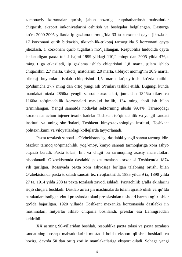 zamonaviy  korxonalar  qurish,  jahon  bozoriga  raqobatbardosh  mahsulotlar
chiqarish,  eksport  imkoniyatlarini  oshirish  va  boshqalar  belgilangan.  Dasturga
ko‘ra 2000-2005 yillarda ip-gazlama tarmog‘ida 33 ta korxonani qayta jihozlash,
17 korxonani qurib bitkazish, tikuvchilik-trikotaj tarmog‘ida 5 korxonani qayta
jihozlash, 1 korxonani qurib tugallash mo‘ljallangan. Respublika hududida qayta
ishlanadigan paxta tolasi hajmi 1999 yildagi 110,2 mingt dan 2005 yilda 476,4
ming  t  ga  etkaziladi,  ip  gazlama  ishlab  chiqarishni  1,8  marta,  gilam  ishlab
chiqarishni 2,7 marta, trikotaj matolarini 2,9 marta, tibbiyot momig‘ini 30,9 marta,
trikotaj  buyumlari  ishlab  chiqarishni  1,5  marta  ko‘paytirish  ko‘zda  tutildi,
qo‘shimcha 37,7 ming dan ortiq yangi ish o‘rinlari tashkil etildi. Bugungi kunda
mamlakatimizda  2850ta  yengil  sanoat  korxonalari,  jumladan  1345ta  tikuv  va
1160ta  to‘qimachilik  korxonalari  mavjud  bo‘lib,  134  ming  aholi  ish  bilan
ta’minlangan. Yengil sanoatda nodavlat sektorining ulushi 99,4%. Tarmoqdagi
korxonalar uchun injener-texnik kadrlar Toshkent to‘qimachilik va yengil sanoati
instituti  va  uning  sho‘‘balari,  Toshkent  kimyo-texnologiya  instituti,  Toshkent
politexnikumi va viloyatlardagi kollejlarda tayyorlanadi. 
Paxta tozalash sanoati – O‘zbekistondagi dastlabki yengil sanoat tarmog‘idir.
Mazkur tarmoq to‘qimachilik, yog‘-moy, kimyo sanoati tarmoqlariga xom ashyo
etqazib  beradi. Paxta  tolasi,  lint  va  chigit  bu  tarmoqning asosiy  mahsulotlari
hisoblanadi. O‘zbekistonda dastlabki paxta tozalash korxonasi Toshkentda 1874
yili  qurilgan.  Rossiyada  paxta  xom  ashyosiga  bo‘lgan  talabning  ortishi  bilan
O‘zbekistonda paxta tozalash sanoati tez rivojlantirildi. 1885 yilda 9 ta, 1890 yilda
27 ta, 1914 yilda 208 ta paxta tozalash zavodi ishladi. Paxtachilik g‘alla ekinlarini
siqib chiqara boshladi. Dastlab arrali jin mashinalarda tolani ajratib olish va qo‘lda
harakatlantiradigan vintli presslarda tolani presslashdan tashqari barcha og‘ir ishlar
qo‘lda  bajarilgan. 1920  yillarda  Toshkent  mexanika korxonasida  dastlabki  jin
mashinalari,  lintyerlar  ishlab  chiqarila  boshlandi,  presslar  esa  Leningraddan
keltirildi. 
XX asrning 90-yillaridan boshlab, respublika paxta tolasi va paxta tozalash
sanoatining  boshqa mahsulotlarini  mustaqil  holda  eksport  qilishni boshladi  va
hozirgi davrda  50 dan  ortiq xorijiy  mamlakatlariga eksport  qiladi. Sohaga yangi
5
