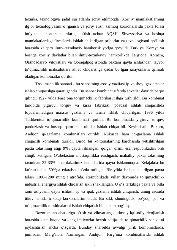 texnika, texnologiya jadal sur’atlarda joriy etilmoqda. Xorijiy mamlakatlarning
ilg‘or texnologiyasini o‘rganish va joriy etish, tarmoq korxonalarida paxta tolasi
bo‘yicha  jahon  standartlariga  o‘tish  uchun  AQSH,  Shveysariya  va  boshqa
mamlakatlardagi firmalarda ishlab chikarilgan priborlar va texnologiyani qo‘llash
borasida xalqaro ilmiy-texnikaviy hamkorlik yo‘lga qo‘yildi. Turkiya, Koreya va
boshqa xorijiy davlatlar bilan ilmiy-texnikaviy hamkorlikda Farg‘ona, Xorazm,
Qashqadaryo viloyatlari va Qoraqalpog‘istonda paxtani qayta ishlashdan tayyor
to‘qimachilik mahsulotlari ishlab chiqarishga qadar bo‘lgan jarayonlarni qamrab
oladigan kombinatlar qurildi.
To‘qimachilik sanoati - bu sanoatning asosiy vazifasi ip va shoyi gazlamalar
ishlab chiqarishga qaratilgandir. Bu sanoat kombinat sifatida sovetlar davrida barpo
qilindi. 1927 yilda Farg‘ona to‘qimachilik fabrikasi ishga tushirildi. Bu kombinat
tarkibida  yigiruv,  to‘quv  va  kirza  fabrikasi,  poabzal  ishlab  chiqarishda
foydalaniladigan  maxsus  gazlama  va  tasma  ishlab  chiqarilgan.  1936  yilda
Toshkentda  to‘qimachilik  kombinati  qurildi.  Bu  kombinatda  yigiruv,  to‘quv,
pardozlash va boshqa qator mahsulotlar ishlab chiqarildi. Keyinchalik Buxoro,
Andijon  ip-gazlama  kombinatlari  qurildi.  Nukusda  ham  ip-gazlama  ishlab
chiqarish  kombinati  qurildi. Biroq  bu korxonalarning barchasida  yetishtirilgan
paxta tolasining atigi 9%i qayta ishlangan, qolgan qismi esa respublikadan olib
chiqib ketilgan. O‘zbekiston mustaqillikka erishgach, mahalliy paxta tolasining
taxminan 32-33%i mamlakatimiz hududlarida qayta ishlanmoqda. Kelajakda bu
ko‘rsatkichni 50%ga etkazish ko‘zda tutilgan. Bir yilda ishlab chqarilgan paxta
tolasi 1100-1200 ming t atrofida. Respublikada yillar davomida to‘qimachilik-
industrial energiya ishlab chiqarish sikli shakllangan. U o‘z tarkibiga paxta va pilla
xom ashyosini qayta ishlash, ip va ipak gazlama ishlab chiqarish, uning asosida
tikuv hamda trikotaj korxonalarini oladi. Bu sikl, shuningdek, bo‘yoq, par va
to‘qimachilik mashinalarini ishlab chiqarish bilan ham bog‘liq.
Bozor munosabatlariga o‘tish va viloyatlarga ijtimoiy-iqtisodiy rivojlanish
borasida katta huquq va keng imtiyozlar berish natijasida to‘qimachilik sanoatini
joylashtirish  ancha  o‘zgardi.  Bunday  sharoitda  avvalgi  yirik  kombinatlarda,
jumladan,  Marg‘ilon,  Namangan,  Andijon,  Farg‘ona  kombinatlarida  ishlab
6
