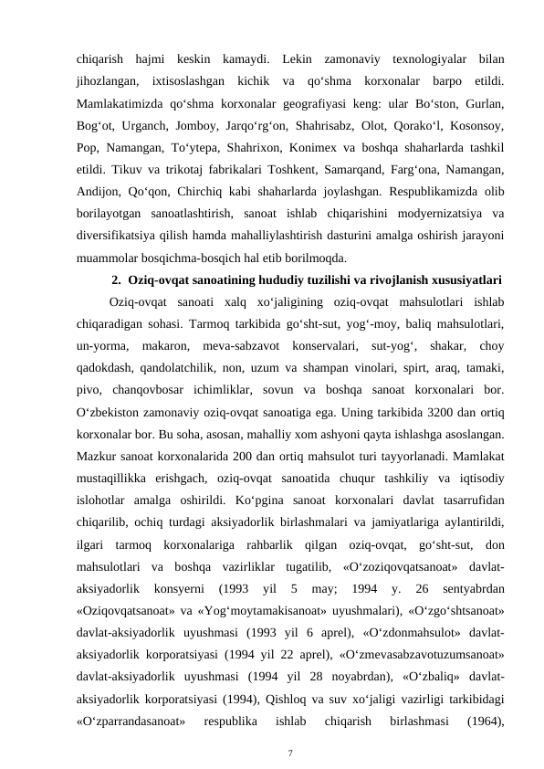chiqarish  hajmi  keskin  kamaydi.  Lekin  zamonaviy  texnologiyalar  bilan
jihozlangan,  ixtisoslashgan  kichik  va  qo‘shma  korxonalar  barpo  etildi.
Mamlakatimizda qo‘shma korxonalar  geografiyasi  keng:  ular Bo‘ston, Gurlan,
Bog‘ot, Urganch, Jomboy, Jarqo‘rg‘on, Shahrisabz, Olot, Qorako‘l, Kosonsoy,
Pop, Namangan, To‘ytepa, Shahrixon, Konimex va boshqa shaharlarda tashkil
etildi. Tikuv va trikotaj fabrikalari Toshkent, Samarqand, Farg‘ona, Namangan,
Andijon, Qo‘qon, Chirchiq kabi shaharlarda joylashgan. Respublikamizda  olib
borilayotgan  sanoatlashtirish,  sanoat  ishlab  chiqarishini  modyernizatsiya  va
diversifikatsiya qilish hamda mahalliylashtirish dasturini amalga oshirish jarayoni
muammolar bosqichma-bosqich hal etib borilmoqda.
2. Oziq-ovqat sanoatining hududiy tuzilishi va rivojlanish xususiyatlari
Oziq-ovqat  sanoati  xalq  xo‘jaligining  oziq-ovqat  mahsulotlari  ishlab
chiqaradigan sohasi. Tarmoq tarkibida go‘sht-sut, yog‘-moy, baliq mahsulotlari,
un-yorma,  makaron,  meva-sabzavot  konservalari,  sut-yog‘,  shakar,  choy
qadokdash, qandolatchilik, non, uzum va shampan vinolari, spirt, araq, tamaki,
pivo,  chanqovbosar  ichimliklar,  sovun  va  boshqa  sanoat  korxonalari  bor.
O‘zbekiston zamonaviy oziq-ovqat sanoatiga ega. Uning tarkibida 3200 dan ortiq
korxonalar bor. Bu soha, asosan, mahalliy xom ashyoni qayta ishlashga asoslangan.
Mazkur sanoat korxonalarida 200 dan ortiq mahsulot turi tayyorlanadi. Mamlakat
mustaqillikka  erishgach,  oziq-ovqat  sanoatida  chuqur  tashkiliy  va  iqtisodiy
islohotlar  amalga  oshirildi.  Ko‘pgina  sanoat  korxonalari  davlat  tasarrufidan
chiqarilib, ochiq  turdagi aksiyadorlik birlashmalari va jamiyatlariga aylantirildi,
ilgari  tarmoq  korxonalariga  rahbarlik  qilgan  oziq-ovqat,  go‘sht-sut,  don
mahsulotlari  va  boshqa vazirliklar  tugatilib,  «O‘zoziqovqatsanoat»  davlat-
aksiyadorlik  konsyerni  (1993  yil
 5  may;  1994  y.  26  sentyabrdan
«Oziqovqatsanoat» va «Yog‘moytamakisanoat» uyushmalari),  «O‘zgo‘shtsanoat»
davlat-aksiyadorlik  uyushmasi  (1993  yil 6  aprel),  «O‘zdonmahsulot»  davlat-
aksiyadorlik korporatsiyasi (1994 yil 22 aprel),  «O‘zmevasabzavotuzumsanoat»
davlat-aksiyadorlik  uyushmasi  (1994  yil  28  noyabrdan),  «O‘zbaliq»  davlat-
aksiyadorlik korporatsiyasi (1994),  Qishloq  va suv  xo‘jaligi vazirligi tarkibidagi
«O‘zparrandasanoat»
 respublika  ishlab
 chiqarish  birlashmasi  (1964),
7
