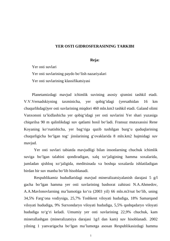 YER OSTI GIDROSFERASINING TARKIBI
Reja:
Yer osti suvlari 
Yer osti suvlarining paydo bo‘lish nazariyalari
Yer osti suvlarining klassifikatsiyasi
Planetamizdagi  mavjud  ichimlik  suvining  asosiy  qismini  tashkil  etadi.
V.V.Vernadskiyning  taxminicha,  yer  qobig‘idagi  (yersathidan  16  km
chuqurlikdagi)yer osti suvlarining miqdori 460 mln.km3 tashkil etadi. Galand olimi
Vanxonsni ta’kidlashicha yer qobig‘idagi yer osti suvlarini Yer shari yuzasiga
chiqarilsa 90 m qalinlikdagi suv qatlami hosil bo‘ladi. Fransuz mutaxassisi Rene
Koyaning  ko‘rsatishicha,  yer  bag‘riga  qazib  tushilgan  burg‘u  quduqlarining
chuqurligicha bo‘lgan tog‘ jinslarining g‘ovaklarida 8 mln.km2 hajmidagi suv
mavjud. 
Yer osti suvlari tabiatda mavjudligi bilan insonlarning chuchuk ichimlik
suviga  bo‘lgan  talabini  qondiradigan,  xalq  xo‘jaligining  hamma  soxalarida,
jumladan  qishloq  xo‘jaligida,  meditsinada  va  boshqa  soxalarda  ishlatiladigan
birdan bir suv manba bo‘lib hisoblanadi. 
Respublikamiz hududlaridagi  mavjud mineralizatsiyalanish  darajasi  5 g/l
gacha  bo‘lgan  hamma  yer  osti  suvlarining  bashorat  zahirasi  N.A.Ahmedov,
A.A.Mavlonovlarning ma’lumotiga ko‘ra (2003 yil) 66 mln.m3/sut bo‘lib, uning
34,5% Farg‘ona vodiysiga, 25,7% Toshkent viloyati hududiga, 18% Samarqand
viloyati hududiga, 9% Surxondaryo viloyati hududiga, 5,5% qashqadaryo viloyati
hududiga  to‘g‘ri  keladi.  Umumiy  yer  osti  suvlarining  22,9%  chuchuk,  kam
minerallashgan  (mineralizatsiya  darajasi  1g/l  dan  kam)  suv  hisoblanadi.  2002
yilning  1  yanvarigacha  bo‘lgan  ma’lumotga  asosan  Respublikasizdagi  hamma
1
