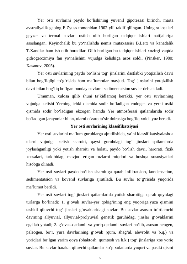 Yer  osti  suvlarini  paydo  bo‘lishining  yuvenil  gipotezasi  birinchi  marta
avstraliyalik geolog E.Zyuss tomonidan 1902 yili taklif qilingan. Uning xulosalari
geyzer  va  termal  suvlari  ustida  olib  borilgan  tadqiqot  ishlari  natijalariga
asoslangan. Keyinchalik bu yo‘nalishda nemis mutaxassisi B.Lerx va kanadalik
T.Xandlar ham ish olib boradilar. Olib borilgan bu tadqiqot ishlari xozirgi vaqtda
gidrogeoximiya  fan  yo‘nalishini  vujudga  kelishiga  asos  soldi.  (Pinsker,  1980;
Xasanov, 2005).
Yer osti suvlarining paydo bo‘lishi tog‘ jinslarini dastlabki yotqizilish davri
bilan bog‘liqligi to‘g‘risida ham ma’lumotlar mavjud. Tog‘ jinslarini yotqizilish
davri bilan bog‘liq bo‘lgan bunday suvlarni sedimentatsion suvlar deb ataladi.
Umuman,  xulosa  qilib  shuni  ta’kidlamoq  kerakki,  yer  osti  suvlarining
vujudga kelishi Yerning ichki qismida sodir bo‘ladigan endogen va yerni ustki
qismida  sodir  bo‘ladigan  ekzogen  hamda  Yer  atmosferasi  qatlamlarida  sodir
bo‘ladigan jarayonlar bilan, ularni o‘zaro ta’sir doirasiga bog‘liq xolda yuz beradi.
Yer osti suvlarining klassifikatsiyasi
Yer osti suvlarini ma’lum guruhlarga ajratilishida, ya’ni klassifikatsiyalashda
ularni  vujudga  kelish  sharoiti,  qaysi  guruhdagi  tog‘  jinslari  qatlamlarda
joylashganligi yoki yotish sharoiti va holati, paydo bo‘lish davri, harorati, fizik
xossalari,  tarkibidagi  mavjud  erigan  tuzlarni  miqdori  va  boshqa  xususiyatlari
hisobga olinadi.
Yer osti suvlari paydo bo‘lish sharoitiga qarab infiltratsion, kondensation,
sedimentatsion  va  kovenil  suvlariga  ajratiladi.  Bu  suvlar  to‘g‘risida  yuqorida
ma’lumot berildi.
Yer osti suvlari tog‘ jinslari qatlamlarida yotish sharoitiga qarab quyidagi
turlarga bo‘linadi: 1. g‘ovak suvlar-yer qobig‘ining eng yuqoriga,yuza qismini
tashkil qiluvchi tog‘ jinslari g‘ovaklaridagi suvlar. Bu suvlar asosan to‘rtlamchi
davrning  allyuvial,  allyuvial-prolyuvial  genetik  guruhidagi  jinslar  g‘ovaklarini
egallab yotadi; 2. g‘ovak-qatlamli va yoriq-qatlamli suvlari bo‘lib, asosan neogen,
paleogen,  bo‘r,  yura  davrlarining  g‘ovak  (qum,  shag‘al,  alevrolit  va  b.q.)  va
yoriqlari bo‘lgan yarim qoya (ohaktosh, qumtosh va h.k.) tog‘ jinslariga xos yoriq
suvlar. Bu suvlar harakat qiluvchi qatlamlar ko‘p xolatlarda yuqori va pastki qismi
5
