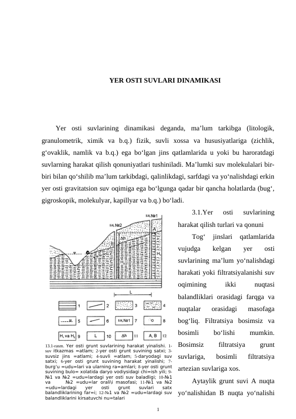 YER OSTI SUVLARI DINAMIKASI
Yer  osti  suvlarining  dinamikasi  deganda,  ma’lum  tarkibga  (litologik,
granulometrik,  ximik  va  b.q.)  fizik,  suvli  xossa  va  hususiyatlariga  (zichlik,
g‘ovaklik, namlik va b.q.) ega bo‘lgan jins qatlamlarida u yoki bu haroratdagi
suvlarning harakat qilish qonuniyatlari tushiniladi. Ma’lumki suv molekulalari bir-
biri bilan qo‘shilib ma’lum tarkibdagi, qalinlikdagi, sarfdagi va yo‘nalishdagi erkin
yer osti gravitatsion suv oqimiga ega bo‘lgunga qadar bir qancha holatlarda (bug‘,
gigroskopik, molekulyar, kapillyar va b.q.) bo‘ladi.
3.1.Yer  osti  suvlarining
harakat qilish turlari va qonuni
Tog‘  jinslari  qatlamlarida
vujudga  kelgan  yer  osti
suvlarining ma’lum yo‘nalishdagi
harakati yoki filtratsiyalanishi suv
oqimining
 
ikki
 
nuqtasi
balandliklari  orasidagi  farqga  va
nuqtalar  orasidagi  masofaga
bog‘liq.  Filtratsiya  bosimsiz  va
bosimli
 
bo‘lishi
 
mumkin.
Bosimsiz
 
filtratsiya
 
grunt
suvlariga,  bosimli  filtratsiya
artezian suvlariga xos. 
Aytaylik grunt suvi A nuqta
yo‘nalishidan B nuqta yo‘nalishi
1
13.1-rasm.  Yer osti grunt suvlarining harakat yinalishi.  1-
suv itkazmas =atlam;  2-yer osti grunt suvining satxi;  3-
suvsiz  jins  =atlami;  4-suvli  =atlam;  5-daryodagi  suv
satxi;  6-yer  osti  grunt  suvining  harakat  yinalishi;  7-
burg‘u =udu=lari va ularning ra=amlari; 8-yer osti grunt
suvining bulo= xolatida daryo vodiysidagi chi=ish yili; 9-
№1 va №2 =udu=lardagi yer osti suv baladligi;  10-№1
va
 №2  =udu=lar  orali\i  masofasi;  11-№1  va  №2
=udu=lardagi
 
yer
 
osti
 
grunt
 
suvlari
 
satx
balandliklarining far=i; 12-№1 va №2 =udu=lardagi suv
balandliklarini kirsatuvchi nu=talari
