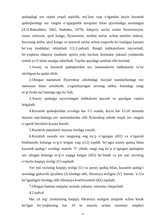 quduqdagi  suv  oqimi  orqali  oqizilib,  ma’lum  vaqt  o‘tgandan  keyin  kuzatish
quduqlaridagi  suv rangini o‘zgarganlik darajalari bilan qiyoslashga asoslangan
(A.D.Babushkin,  1962,  Sedenko,  1979).  Ishqoriy  suvlar  uchun  flyuoressiyen,
eozin, eritrozin, qizil kongo, flyuorotren, nordon suvlar uchun metilen sinkosi,
havorang anilin, qizil kongo va neyteral suvlar uchun yuqorida ko‘rsatilgan hamma
bo‘yoq  moddalari  ishlatiladi  (15.2-jadval).  Rangli  indikatorlarni  tayyorlash,
bo‘yoqlarni ishqoriy (nashotir spirti) yoki kuchsiz kislotalar (uksus) yordamida
eritish yo‘li bilan amalga oshiriladi. Tajriba quyidagi tartibda olib boriladi.
1.Asosiy  va  kuzatish  quduqlaridan  suv  namunalarini  indikatorlar  ta’sir
ettirilguncha qadar olish;
2.Olingan  namunani  flyuroskop  asbobidagi  mavjud  standartlardagi  suv
namunasi  bilan  solishtirib,  o‘rganilayotgan  suvning  tabbiy  holatdagi  rangi
to‘g‘risida ma’lumotga ega bo‘lish;
3.Asosiy  quduqqa  tayyorlangan  indikatorni  quyush  va  quyilgan  vaqtini
belgiladi;
4.Kuzatish quduqlaridan avvaliga har 2-5 soatda, keyin har 15-20 minutda
maxsus naychalarga suv namunalardan olib flyuroskop asbobi orqali suv rangini
o‘zgarib borishini kuzata borish;
5.Kuzatish natijalarni maxsus kitobga yozish;
6.Kuzatish  asosida  suv rangining eng ko‘p o‘zgargan (tII2)  va o‘zgarish
boshlanishi holatiga to‘g‘ri kelgan vaqt (t12) topildi. So‘ngra asosiy quduq bilan
kuzatish qudug‘i orsidagi masofa “l” olinib, rangi eng ko‘p o‘zgargan quduqdan
suv olingan holatiga to‘g‘ri vaqtga kelgan (tII2) bo‘linadi va yer osti suvining
o‘rtacha haqiqiy tezligi (U) topiladi:
Yer osti suvining haqiqiy tezligi (U) va asosiy quduq bilan, kuzatish qudug‘i
orasidagi gidravlik qiyalikni (J) hisobga olib, filtratsiya tezligini (V), hamda  V-Un
bo‘lganligini hisobga olib filtratsiya koeffsiyentini (Kf) topiladi:
7.Olingan hamma natijalar asosida yakuniy xulosalar chiqariladi. 
4.2-jadval
Har xil tog‘ jinslarining haqiqiy filtratsiya tezligini aniqlash uchun kerak
bo‘lgan  bo‘yoqlarning  har  10  m  masofa  uchun  taxminiy  miqdori
11
