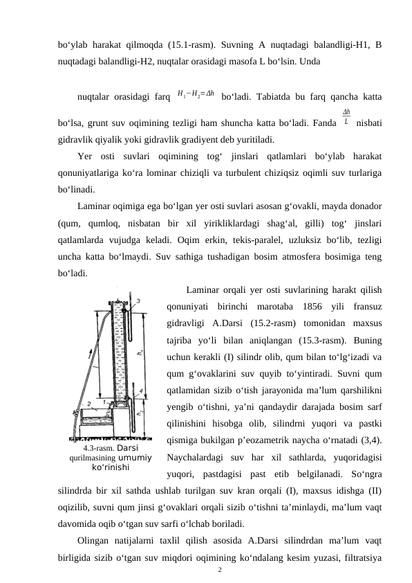 bo‘ylab harakat qilmoqda (15.1-rasm). Suvning A nuqtadagi balandligi-H1, B
nuqtadagi balandligi-H2, nuqtalar orasidagi masofa L bo‘lsin. Unda 
nuqtalar orasidagi farq  Η1−Η2=Δh  bo‘ladi. Tabiatda bu farq qancha katta
bo‘lsa, grunt suv oqimining tezligi ham shuncha katta bo‘ladi. Fanda 
Δh
L  nisbati
gidravlik qiyalik yoki gidravlik gradiyent deb yuritiladi.
Yer  osti  suvlari  oqimining  tog‘  jinslari  qatlamlari  bo‘ylab  harakat
qonuniyatlariga ko‘ra lominar chiziqli va turbulent chiziqsiz oqimli suv turlariga
bo‘linadi.
Laminar oqimiga ega bo‘lgan yer osti suvlari asosan g‘ovakli, mayda donador
(qum,  qumloq,  nisbatan  bir  xil  yirikliklardagi  shag‘al,  gilli)  tog‘  jinslari
qatlamlarda  vujudga  keladi.  Oqim  erkin,  tekis-paralel,  uzluksiz  bo‘lib,  tezligi
uncha katta bo‘lmaydi. Suv sathiga tushadigan bosim atmosfera bosimiga teng
bo‘ladi.
Laminar orqali yer osti suvlarining harakt qilish
qonuniyati  birinchi  marotaba  1856  yili  fransuz
gidravligi  A.Darsi  (15.2-rasm)  tomonidan  maxsus
tajriba  yo‘li  bilan  aniqlangan  (15.3-rasm).  Buning
uchun kerakli (I) silindr olib, qum bilan to‘lg‘izadi va
qum g‘ovaklarini suv quyib to‘yintiradi. Suvni qum
qatlamidan sizib o‘tish jarayonida ma’lum qarshilikni
yengib o‘tishni, ya’ni qandaydir darajada bosim sarf
qilinishini  hisobga  olib,  silindrni  yuqori  va  pastki
qismiga bukilgan p’eozametrik naycha o‘rnatadi (3,4).
Naychalardagi  suv  har  xil  sathlarda,  yuqoridagisi
yuqori,  pastdagisi  past  etib  belgilanadi.  So‘ngra
silindrda bir xil sathda ushlab turilgan suv kran orqali (I), maxsus idishga (II)
oqizilib, suvni qum jinsi g‘ovaklari orqali sizib o‘tishni ta’minlaydi, ma’lum vaqt
davomida oqib o‘tgan suv sarfi o‘lchab boriladi.
Olingan  natijalarni  taxlil  qilish  asosida  A.Darsi  silindrdan  ma’lum  vaqt
birligida sizib o‘tgan suv miqdori oqimining ko‘ndalang kesim yuzasi, filtratsiya
2
4.3-rasm. Darsi
qurilmasining umumiy
ko‘rinishi
