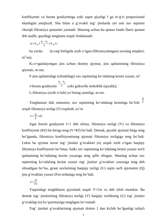 koeffsiyenti va bosim gradiyentiga yoki oqim qiyaligi I ga to‘g‘ri proporsional
ekanligini aniqlaydi. Shu bilan u g‘ovakli tog‘ jinslarda yer osti suv oqimini
chiziqli filtratsiya qonunini yaratadi. Shuning uchun bu qonun fanda Darsi qonuni
deb atalib, quyidagi tenglama orqali ifodalanadi:
Q=KФ F
h1−h2
L
=K Ф LJ
bu yerda: 
Q-vaqt birligida sizib o‘tgan (filtratsiyalangan) suvning miqdori,
m3\sut;
Kf-o‘rganilayotgan  jins  uchun  doimiy  qiymat;  jins  qatlamining  filtratsiya
qiymati, m-sut;
F-jins qatlamidagi (silindrdagi) suv oqimining ko‘ndalang kesim yuzasi, m2
J-bosim gradiyenti 
h1−h2
L
 yoki gidravlik nishoblik (qiyalik);
L-filtratsiya (sizib o‘tish) yo‘lining uzunligi, m-sm.
Tenglamani ikki tomonini, suv oqimining ko‘ndalang kesimiga bo‘lish  
Q
F
orqali filtratsiya tezligi (V) topiladi, ya’ni
V=Q
F =KJ
Agar bosim gradiyenti J=1 deb olinsa, filtratsiya tezligi (V) va filtratsiya
koeffsiyenti (Kf) bir-biriga teng (V=Kf) bo‘ladi. Demak, qiyalik qiymati birga teng
bo‘lganda, filtratsiya koeffsiyentining qiymati filtratsiya tezligiga teng bo‘ladi.
Lekin bu qiymat suvni tog‘ jinslari g‘ovaklari (n) orqali sizib o‘tgan haqiqiy
filtratsiya koeffsiyenti bo‘lmay, balki suv oqimining ko‘ndalang kesim yuzasi suvli
qatlamning ko‘ndalang kesim yuzasiga teng qilib olingan. Shuning uchun suv
oqimining ko‘ndalang kesim yuzasi  tog‘ jinslari g‘ovaklari yuzasiga teng deb
olinadigan bo‘lsa, grunt suvlarining haqiqiy tezligi (U) oqim sarfi qiymatini (Q)
jins g‘ovaklari yuzasi (Fn) nisbatiga teng bo‘ladi.
U= Q
Fn
Yuqoridagi tengliklarni qiyoslash orqali V=Un va deb olish mumkin. Bu
demak tog‘ jinslarining filtratsiya tezligi (V) haqiqiy tezlikning (U) tog‘ jinslari
g‘ovakligi (n) ko‘paytmasiga tengligini ko‘rsatadi.
Tog‘ jinslari g‘ovaklarining qiymati doimo 1 dan kichik bo‘lganligi tufayli
3
