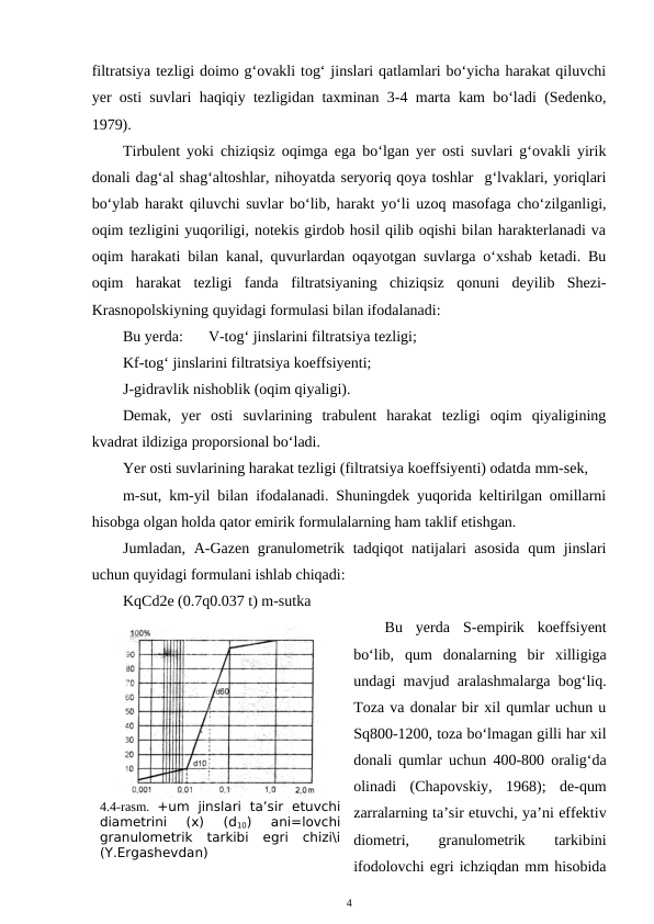 filtratsiya tezligi doimo g‘ovakli tog‘ jinslari qatlamlari bo‘yicha harakat qiluvchi
yer osti suvlari haqiqiy tezligidan taxminan 3-4 marta kam bo‘ladi (Sedenko,
1979).
Tirbulent yoki chiziqsiz oqimga ega bo‘lgan yer osti suvlari g‘ovakli yirik
donali dag‘al shag‘altoshlar, nihoyatda seryoriq qoya toshlar  g‘lvaklari, yoriqlari
bo‘ylab harakt qiluvchi suvlar bo‘lib, harakt yo‘li uzoq masofaga cho‘zilganligi,
oqim tezligini yuqoriligi, notekis girdob hosil qilib oqishi bilan harakterlanadi va
oqim harakati bilan kanal, quvurlardan oqayotgan suvlarga o‘xshab ketadi. Bu
oqim  harakat  tezligi  fanda  filtratsiyaning  chiziqsiz  qonuni  deyilib  Shezi-
Krasnopolskiyning quyidagi formulasi bilan ifodalanadi:
Bu yerda: 
V-tog‘ jinslarini filtratsiya tezligi;
Kf-tog‘ jinslarini filtratsiya koeffsiyenti;
J-gidravlik nishoblik (oqim qiyaligi).
Demak,  yer  osti  suvlarining  trabulent  harakat  tezligi  oqim  qiyaligining
kvadrat ildiziga proporsional bo‘ladi.
Yer osti suvlarining harakat tezligi (filtratsiya koeffsiyenti) odatda mm-sek,
m-sut, km-yil bilan ifodalanadi. Shuningdek yuqorida keltirilgan omillarni
hisobga olgan holda qator emirik formulalarning ham taklif etishgan.
Jumladan, A-Gazen granulometrik tadqiqot natijalari  asosida  qum jinslari
uchun quyidagi formulani ishlab chiqadi:
KqCd2e (0.7q0.037 t) m-sutka
Bu  yerda  S-empirik  koeffsiyent
bo‘lib,  qum  donalarning  bir  xilligiga
undagi mavjud aralashmalarga bog‘liq.
Toza va donalar bir xil qumlar uchun u
Sq800-1200, toza bo‘lmagan gilli har xil
donali qumlar uchun 400-800 oralig‘da
olinadi  (Chapovskiy,  1968);  de-qum
zarralarning ta’sir etuvchi, ya’ni effektiv
diometri,
 
granulometrik
 
tarkibini
ifodolovchi egri ichziqdan mm hisobida
4
4.4-rasm.  +um  jinslari  ta’sir  etuvchi
diametrini  (x)  (d10)  ani=lovchi
granulometrik  tarkibi  egri  chizi\i
(Y.Ergashevdan)
