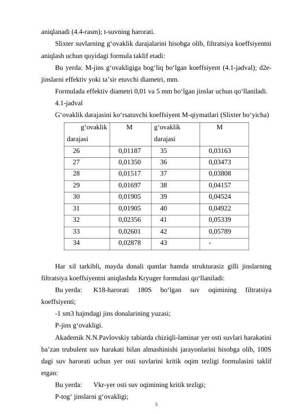 aniqlanadi (4.4-rasm); t-suvning harorati.
Slixter suvlarning g‘ovaklik darajalarini hisobga olib, filtratsiya koeffsiyentni
aniqlash uchun quyidagi formula taklif etadi:
Bu yerda: M-jins g‘ovakligiga bog‘liq bo‘lgan koeffsiyent (4.1-jadval); d2e-
jinslarni effektiv yoki ta’sir etuvchi diametri, mm.
Formulada effektiv diametri 0,01 va 5 mm bo‘lgan jinslar uchun qo‘llaniladi.
4.1-jadval
G‘ovaklik darajasini ko‘rsatuvchi koeffsiyent M-qiymatlari (Slixter bo‘yicha)
g‘ovaklik
darajasi
M 
g‘ovaklik
darajasi
M 
26
0,01187
35
0,03163
27
0,01350
36
0,03473
28
0,01517
37
0,03808
29
0,01697
38
0,04157
30
0,01905
39
0,04524
31
0,01905
40
0,04922
32
0,02356
41
0,05339
33
0,02601
42
0,05789
34
0,02878
43
-
Har xil tarkibli, mayda donali qumlar hamda strukturasiz gilli jinslarning
filtratsiya koeffsiyentni aniqlashda Kryuger formulasi qo‘llaniladi:
Bu yerda: 
K18-harorati  180S  bo‘lgan  suv  oqimining  filtratsiya
koeffsiyenti;
-1 sm3 hajmdagi jins donalarining yuzasi;
P-jins g‘ovakligi.
Akademik N.N.Pavlovskiy tabiatda chiziqli-laminar yer osti suvlari harakatini
ba’zan trubulent suv harakati bilan almashinishi jarayonlarini hisobga olib, 100S
dagi suv harorati uchun yer osti suvlarini kritik oqim tezligi formulasini taklif
etgan:
Bu yerda: 
Vkr-yer osti suv oqimining kritik tezligi;
P-tog‘ jinslarni g‘ovakligi;
5

