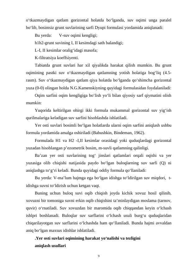o‘tkazmaydigan  qatlam  gorizontal  holatda  bo‘lganda,  suv  oqimi  unga  paralel
bo‘lib, bosimsiz grunt suvlarining sarfi Dyupi formulasi yordamida aniqlanadi:
Bu yerda: 
V-suv oqimi kengligi;
h1h2-grunt suvining I, II kesimdagi sath balandigi;
L-I, II kesimlar oralig‘idagi masofa;
K-filtratsiya koeffsiyenti.
Tabiatda grunt suvlari har xil qiyalikda harakat qilish mumkin. Bu grunt
oqimining pastki suv o‘tkazmaydigan qatlamning yotish holatiga bog‘liq (4.5-
rasm). Suv o‘tkazmaydigan qatlam qiya holatda bo‘lganda qo‘shimcha gorizontal
yuza (0-0) olingan holda N.G.Kamenskiyning quyidagi formulasidan foydalaniladi:
Oqim sarfini oqim kengligiga bo‘lish yo‘li bilan qiyosiy sarf qiymatini olish
mumkin:
Yuqorida keltirilgan ohirgi ikki formula mukammal gorizontal suv yig‘ish
qurilmalariga keladigan suv sarfini hisoblashda ishlatiladi.
Yer osti suvlari bosimli bo‘lgan holatlarda ularni oqim sarfini aniqlash ushbu
formula yordamida amalga oshiriladi (Babushkin, Bindeman, 1962). 
Formulada H1 va H2 -I,II kesimlar orasidagi yoki quduqlardagi gorizontal
yuzadan hisoblangan p’ezometrik bosim, m-suvli qatlamning qalinligi.
Ba’zan  yer  osti  suvlarining  tog‘  jinslari  qatlamlari  orqali  oqishi  va  yer
yuzasiga  olib chiqishi  natijasida  paydo bo‘lgan buloqlarning suv sarfi  (Q)  ni
aniqlashga to‘g‘ri keladi. Bunda quyidagi oddiy formula qo‘llaniladi:
Bu yerda: V-ma’lum hajmga ega bo‘lgan idishga to‘ldirilgan suv miqdori,  t-
idishga suvni to‘ldirish uchun ketgan vaqt.
Buning uchun buloq suvi  oqib chiqish joyda kichik xovuz hosil  qilinib,
xovuzni bir tomoniga suvni erkin oqib chiqishini ta’minlaydigan moslama (tarnov,
quvir) o‘rnatiladi. Suv xovuzdan bir maromida oqib chiqqandan keyin o‘lchash
ishlpri  boshlanadi.  Buloqlar  suv  sarflarini  o‘lchash  usuli  burg‘u  quduqlaridan
chiqarilayotgan suv sarflarini o‘lchashda ham qo‘llaniladi. Bunda hajmi avvaldan
aniq bo‘lgan maxsus idishlar ishlatiladi.
.Yer osti suvlari oqimining harakat yo‘nalishi va tezligini
aniqlash usullari
9

