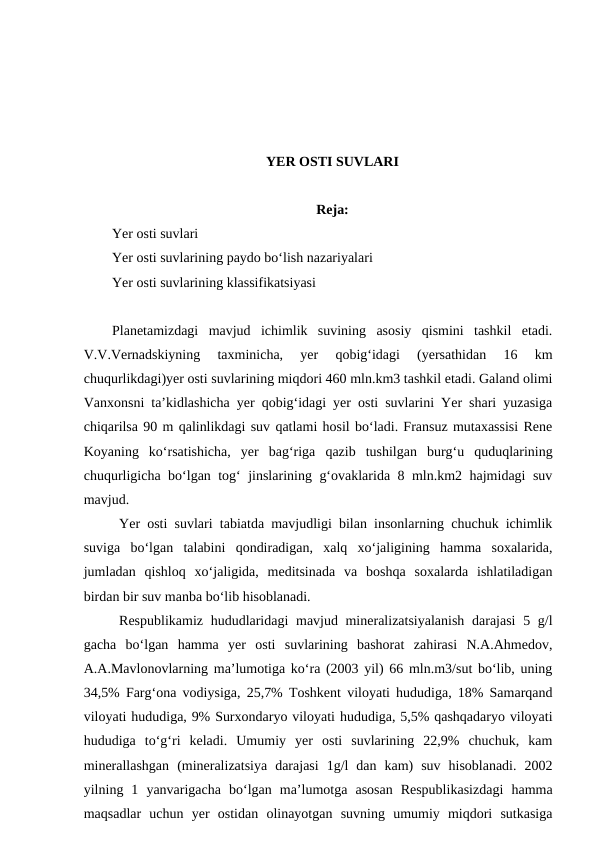 YER OSTI SUVLARI
Reja:
Yer osti suvlari 
Yer osti suvlarining paydo bo‘lish nazariyalari
Yer osti suvlarining klassifikatsiyasi
Planetamizdagi  mavjud  ichimlik  suvining  asosiy  qismini  tashkil  etadi.
V.V.Vernadskiyning  taxminicha,  yer  qobig‘idagi  (yersathidan  16  km
chuqurlikdagi)yer osti suvlarining miqdori 460 mln.km3 tashkil etadi. Galand olimi
Vanxonsni ta’kidlashicha yer qobig‘idagi yer osti suvlarini Yer shari yuzasiga
chiqarilsa 90 m qalinlikdagi suv qatlami hosil bo‘ladi. Fransuz mutaxassisi Rene
Koyaning  ko‘rsatishicha,  yer  bag‘riga  qazib  tushilgan  burg‘u  quduqlarining
chuqurligicha bo‘lgan tog‘ jinslarining g‘ovaklarida 8 mln.km2 hajmidagi suv
mavjud. 
Yer osti suvlari tabiatda mavjudligi bilan insonlarning chuchuk ichimlik
suviga  bo‘lgan  talabini  qondiradigan,  xalq  xo‘jaligining  hamma  soxalarida,
jumladan  qishloq  xo‘jaligida,  meditsinada  va  boshqa  soxalarda  ishlatiladigan
birdan bir suv manba bo‘lib hisoblanadi. 
Respublikamiz hududlaridagi  mavjud mineralizatsiyalanish  darajasi  5 g/l
gacha  bo‘lgan  hamma  yer  osti  suvlarining  bashorat  zahirasi  N.A.Ahmedov,
A.A.Mavlonovlarning ma’lumotiga ko‘ra (2003 yil) 66 mln.m3/sut bo‘lib, uning
34,5% Farg‘ona vodiysiga, 25,7% Toshkent viloyati hududiga, 18% Samarqand
viloyati hududiga, 9% Surxondaryo viloyati hududiga, 5,5% qashqadaryo viloyati
hududiga  to‘g‘ri  keladi.  Umumiy  yer  osti  suvlarining  22,9%  chuchuk,  kam
minerallashgan  (mineralizatsiya  darajasi  1g/l  dan  kam)  suv  hisoblanadi.  2002
yilning  1  yanvarigacha  bo‘lgan  ma’lumotga  asosan  Respublikasizdagi  hamma
maqsadlar  uchun  yer  ostidan  olinayotgan  suvning  umumiy  miqdori  sutkasiga
