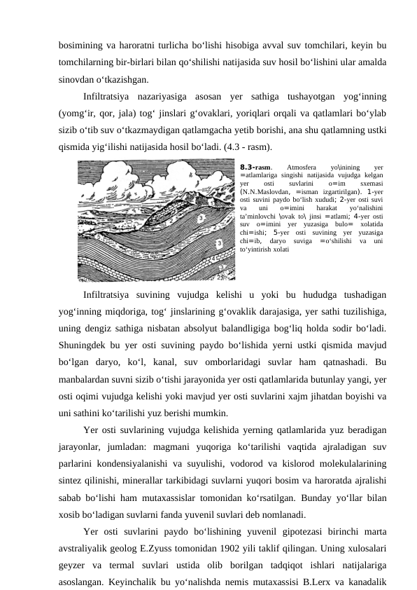 bosimining va haroratni turlicha bo‘lishi hisobiga avval suv tomchilari, keyin bu
tomchilarning bir-birlari bilan qo‘shilishi natijasida suv hosil bo‘lishini ular amalda
sinovdan o‘tkazishgan.
Infiltratsiya  nazariyasiga  asosan  yer  sathiga  tushayotgan  yog‘inning
(yomg‘ir, qor, jala) tog‘ jinslari g‘ovaklari, yoriqlari orqali va qatlamlari bo‘ylab
sizib o‘tib suv o‘tkazmaydigan qatlamgacha yetib borishi, ana shu qatlamning ustki
qismida yig‘ilishi natijasida hosil bo‘ladi. (4.3 - rasm). 
Infiltratsiya  suvining  vujudga  kelishi  u  yoki  bu  hududga  tushadigan
yog‘inning miqdoriga, tog‘ jinslarining g‘ovaklik darajasiga, yer sathi tuzilishiga,
uning dengiz sathiga nisbatan absolyut balandligiga bog‘liq holda sodir bo‘ladi.
Shuningdek bu yer osti suvining paydo bo‘lishida yerni ustki qismida mavjud
bo‘lgan  daryo,  ko‘l,  kanal,  suv  omborlaridagi  suvlar  ham  qatnashadi.  Bu
manbalardan suvni sizib o‘tishi jarayonida yer osti qatlamlarida butunlay yangi, yer
osti oqimi vujudga kelishi yoki mavjud yer osti suvlarini xajm jihatdan boyishi va
uni sathini ko‘tarilishi yuz berishi mumkin.
Yer osti suvlarining vujudga kelishida yerning qatlamlarida yuz beradigan
jarayonlar,  jumladan:  magmani  yuqoriga  ko‘tarilishi  vaqtida  ajraladigan  suv
parlarini kondensiyalanishi  va suyulishi, vodorod va kislorod molekulalarining
sintez qilinishi, minerallar tarkibidagi suvlarni yuqori bosim va haroratda ajralishi
sabab bo‘lishi ham mutaxassislar tomonidan ko‘rsatilgan.  Bunday yo‘llar bilan
xosib bo‘ladigan suvlarni fanda yuvenil suvlari deb nomlanadi.
Yer  osti  suvlarini  paydo  bo‘lishining  yuvenil  gipotezasi  birinchi  marta
avstraliyalik geolog E.Zyuss tomonidan 1902 yili taklif qilingan. Uning xulosalari
geyzer  va  termal  suvlari  ustida  olib  borilgan  tadqiqot  ishlari  natijalariga
asoslangan. Keyinchalik bu yo‘nalishda nemis mutaxassisi B.Lerx va kanadalik
8.3-rasm.
 Atmosfera 
yo\inining 
yer
=atlamlariga singishi natijasida vujudga kelgan
yer 
osti 
suvlarini 
o=im 
sxemasi
(N.N.Maslovdan,  =isman izgartirilgan).  1-yer
osti suvini paydo bo‘lish xududi; 2-yer osti suvi
va 
uni 
o=imini 
harakat 
yo‘nalishini
ta’minlovchi \ovak to\  jinsi =atlami; 4-yer osti
suv o=imini yer yuzasiga bulo=  xolatida
chi=ishi;  5-yer osti suvining yer yuzasiga
chi=ib,
 daryo 
suviga 
=o‘shilishi 
va 
uni
to‘yintirish xolati 
