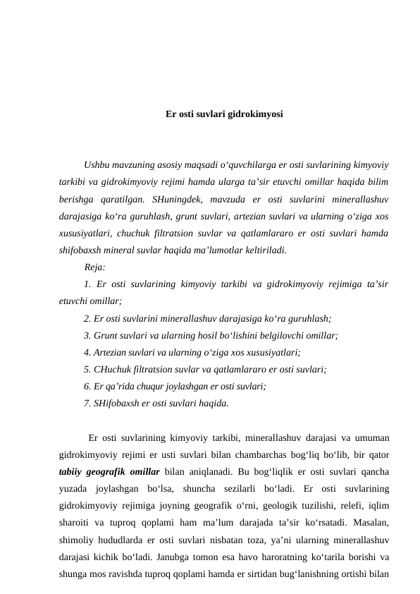 Er osti suvlari gidrokimyosi
Ushbu mavzuning asosiy maqsadi o‘quvchilarga er osti suvlarining kimyoviy
tarkibi va gidrokimyoviy rejimi hamda ularga ta’sir etuvchi omillar haqida bilim
berishga  qaratilgan.  SHuningdek,  mavzuda  er  osti  suvlarini  minerallashuv
darajasiga ko‘ra guruhlash, grunt suvlari, artezian suvlari va ularning o‘ziga xos
xususiyatlari, chuchuk filtratsion suvlar va qatlamlararo er osti suvlari hamda
shifobaxsh mineral suvlar haqida ma’lumotlar keltiriladi.
Reja:
1. Er osti suvlarining kimyoviy tarkibi va gidrokimyoviy rejimiga ta’sir
etuvchi omillar;
2. Er osti suvlarini minerallashuv darajasiga ko‘ra guruhlash;
3. Grunt suvlari va ularning hosil bo‘lishini belgilovchi omillar;
4. Artezian suvlari va ularning o‘ziga xos xususiyatlari;
5. CHuchuk filtratsion suvlar va qatlamlararo er osti suvlari;
6. Er qa’rida chuqur joylashgan er osti suvlari;
7. SHifobaxsh er osti suvlari haqida.
 Er osti suvlarining kimyoviy tarkibi, minerallashuv darajasi va umuman
gidrokimyoviy rejimi er usti suvlari bilan chambarchas bog‘liq bo‘lib, bir qator
tabiiy geografik omillar bilan aniqlanadi. Bu bog‘liqlik er osti suvlari qancha
yuzada  joylashgan  bo‘lsa,  shuncha  sezilarli  bo‘ladi.  Er  osti  suvlarining
gidrokimyoviy rejimiga joyning geografik o‘rni, geologik tuzilishi, relefi, iqlim
sharoiti  va  tuproq  qoplami  ham  ma’lum  darajada  ta’sir  ko‘rsatadi.  Masalan,
shimoliy hududlarda er osti suvlari nisbatan toza, ya’ni ularning minerallashuv
darajasi kichik bo‘ladi. Janubga tomon esa havo haroratning ko‘tarila borishi va
shunga mos ravishda tuproq qoplami hamda er sirtidan bug‘lanishning ortishi bilan
