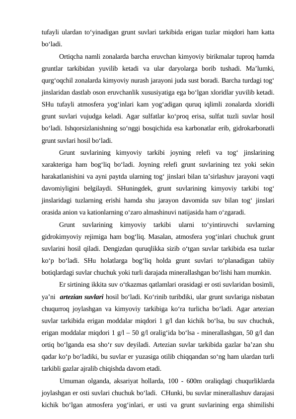 tufayli ulardan to‘yinadigan grunt suvlari tarkibida erigan tuzlar miqdori ham katta
bo‘ladi. 
Ortiqcha namli zonalarda barcha eruvchan kimyoviy birikmalar tuproq hamda
gruntlar  tarkibidan  yuvilib  ketadi  va  ular  daryolarga  borib  tushadi.  Ma’lumki,
qurg‘oqchil zonalarda kimyoviy nurash jarayoni juda sust boradi. Barcha turdagi tog‘
jinslaridan dastlab oson eruvchanlik xususiyatiga ega bo‘lgan xloridlar yuvilib ketadi.
SHu tufayli atmosfera yog‘inlari kam yog‘adigan quruq iqlimli zonalarda xloridli
grunt suvlari vujudga keladi. Agar sulfatlar ko‘proq erisa, sulfat tuzli suvlar hosil
bo‘ladi. Ishqorsizlanishning so‘nggi bosqichida esa karbonatlar erib, gidrokarbonatli
grunt suvlari hosil bo‘ladi.
Grunt  suvlarining  kimyoviy  tarkibi  joyning  relefi  va  tog‘  jinslarining
xarakteriga ham bog‘liq bo‘ladi. Joyning relefi grunt suvlarining tez yoki sekin
harakatlanishini va ayni paytda ularning tog‘ jinslari bilan ta’sirlashuv jarayoni vaqti
davomiyligini  belgilaydi.  SHuningdek,  grunt  suvlarining  kimyoviy  tarkibi  tog‘
jinslaridagi tuzlarning erishi hamda shu jarayon davomida suv bilan tog‘ jinslari
orasida anion va kationlarning o‘zaro almashinuvi natijasida ham o‘zgaradi.
Grunt  suvlarining  kimyoviy  tarkibi  ularni  to‘yintiruvchi  suvlarning
gidrokimyoviy rejimiga ham bog‘liq. Masalan, atmosfera yog‘inlari chuchuk grunt
suvlarini hosil qiladi. Dengizdan quruqlikka sizib o‘tgan suvlar tarkibida esa tuzlar
ko‘p  bo‘ladi.  SHu  holatlarga  bog‘liq  holda  grunt  suvlari  to‘planadigan  tabiiy
botiqlardagi suvlar chuchuk yoki turli darajada minerallashgan bo‘lishi ham mumkin. 
Er sirtining ikkita suv o‘tkazmas qatlamlari orasidagi er osti suvlaridan bosimli,
ya’ni  artezian suvlari hosil bo‘ladi. Ko‘rinib turibdiki, ular grunt suvlariga nisbatan
chuqurroq joylashgan va kimyoviy tarkibiga ko‘ra turlicha bo‘ladi. Agar artezian
suvlar tarkibida erigan moddalar miqdori 1 g/l dan kichik bo‘lsa, bu suv chuchuk,
erigan moddalar miqdori 1 g/l – 50 g/l oralig‘ida bo‘lsa - minerallashgan, 50 g/l dan
ortiq bo‘lganda esa sho‘r suv deyiladi. Artezian suvlar tarkibida gazlar ba’zan shu
qadar ko‘p bo‘ladiki, bu suvlar er yuzasiga otilib chiqqandan so‘ng ham ulardan turli
tarkibli gazlar ajralib chiqishda davom etadi. 
Umuman olganda, aksariyat hollarda, 100 - 600m oraliqdagi chuqurliklarda
joylashgan er osti suvlari chuchuk bo‘ladi.  CHunki, bu suvlar minerallashuv darajasi
kichik bo‘lgan atmosfera yog‘inlari, er usti va grunt suvlarining erga shimilishi
