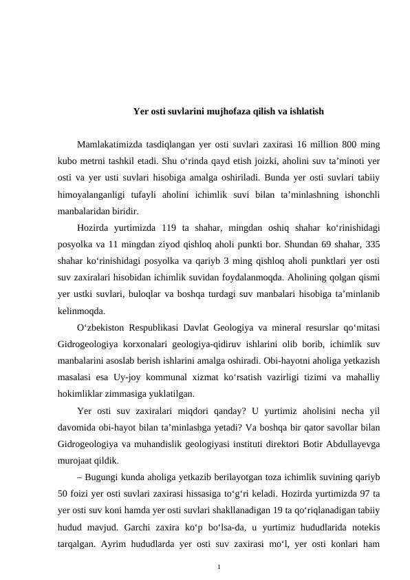 Yer osti suvlarini mujhofaza qilish va ishlatish
Mamlakatimizda tasdiqlangan yer osti suvlari zaxirasi 16 million 800 ming
kubo metrni tashkil etadi. Shu o‘rinda qayd etish joizki, aholini suv ta’minoti yer
osti va yer usti suvlari hisobiga amalga oshiriladi. Bunda yer osti suvlari tabiiy
himoyalanganligi  tufayli  aholini  ichimlik  suvi  bilan  ta’minlashning  ishonchli
manbalaridan biridir.
Hozirda  yurtimizda  119  ta  shahar,  mingdan  oshiq  shahar  ko‘rinishidagi
posyolka va 11 mingdan ziyod qishloq aholi punkti bor. Shundan 69 shahar, 335
shahar ko‘rinishidagi posyolka va qariyb 3 ming qishloq aholi punktlari yer osti
suv zaxiralari hisobidan ichimlik suvidan foydalanmoqda. Aholining qolgan qismi
yer ustki suvlari, buloqlar va boshqa turdagi suv manbalari hisobiga ta’minlanib
kelinmoqda.
O‘zbekiston Respublikasi Davlat Geologiya va mineral resurslar qo‘mitasi
Gidrogeologiya korxonalari geologiya-qidiruv ishlarini olib borib, ichimlik suv
manbalarini asoslab berish ishlarini amalga oshiradi. Obi-hayotni aholiga yetkazish
masalasi  esa Uy-joy kommunal  xizmat  ko‘rsatish vazirligi  tizimi va mahalliy
hokimliklar zimmasiga yuklatilgan.
Yer  osti  suv  zaxiralari  miqdori  qanday?  U  yurtimiz  aholisini  necha  yil
davomida obi-hayot bilan ta’minlashga yetadi? Va boshqa bir qator savollar bilan
Gidrogeologiya va muhandislik geologiyasi instituti direktori Botir Abdullayevga
murojaat qildik.
– Bugungi kunda aholiga yetkazib berilayotgan toza ichimlik suvining qariyb
50 foizi yer osti suvlari zaxirasi hissasiga to‘g‘ri keladi. Hozirda yurtimizda 97 ta
yer osti suv koni hamda yer osti suvlari shakllanadigan 19 ta qo‘riqlanadigan tabiiy
hudud  mavjud.  Garchi  zaxira  ko‘p  bo‘lsa-da,  u  yurtimiz  hududlarida  notekis
tarqalgan. Ayrim hududlarda yer osti suv zaxirasi mo‘l, yer osti konlari ham
1
