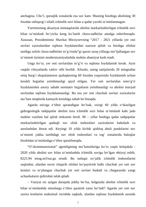 anchagina. Cho‘l, quruqlik zonalarda esa suv kam. Shuning hisobiga aholining 30
foizdan oshiqrog‘i sifatli ichimlik suvi bilan u qadar yaxshi ta’minlanmagan.
Yurtimizning aksariyat mintaqalarida aholini markazlashtirilgan ichimlik suvi
bilan  ta’minlash  bo‘yicha  keng  ko‘lamli  chora-tadbirlar  amalga  oshirilmoqda.
Xususan, Prezidentimiz Shavkat Mirziyoevning “2017 - 2021 yillarda yer osti
suvlari  zaxiralaridan  oqilona  foydalanishni  nazorat  qilish  va  hisobga  olishni
tartibga solish chora-tadbirlari to‘g‘risida”gi qarori uzoq yillarga mo‘ljallangan suv
ta’minoti tizimini modernizatsiyalashda muhim ahamiyat kasb etadi.
Unga ko‘ra, yer osti suvlaridan to‘g‘ri va oqilona foydalanish kerak. Ayni
vaqtda viloyatlarda xatlov olib borildi. Afsuski, uning natijalarida 20 mingtadan
ortiq burg‘i ekspulatatsion quduqlarning 60 foizdan yuqorisida foydalanish uchun
kerakli  hujjatlar  yetishmasligi  qayd  etilgan.  Yer  osti  suvlaridan  noto‘g‘ri
foydalanishni asosiy sababi normativ hujjatlarni yetishmasligi va aholini mavjud
suvlardan oqilona foydalanmasligi. Bu esa yer osti chuchuk suvlari zaxiralarini
ma’lum miqdorda kamayib ketishiga sabab bo‘lmoqda.
Agarda  tarixga  e’tibor  qaratadigan  bo‘lsak,  oxirgi  60  yilda  o‘tkazilgan
gidrogeologik tadqiqotlar aholini toza ichimlik suvi bilan ta’minlash kabi juda
muhim vazifani hal qilish imkonini berdi. 90 – yillar boshiga qadar tadqiqotlar
markazlashtirilgan  quduqli  suv  olish  inshootlari  zaxiralarini  baholash  va
asoslashdan  iborat edi. Keyingi 10 yilda kichik qishloq aholi punktlarini suv
ta’minoti  yakka  tartibdagi  suv  olish  inshootlari  va  tog‘  zonalarida  buloqlar
hisobidan ta’minlashga e’tibor qaratilmoqda. 
“O‘zkommunxizmat” agentligining ma’lumotlariga ko‘ra yaqin kelajakda -
2020 yilda aholini suv bilan ta’minlashda ichimlik suviga bo‘lgan ehtiyoj oshib,
8225.94  ming.m3/sut.ga  ortadi.  Bu  nafaqat  xo‘jalik  ichimlik  inshootlarini
saqlashni, ulardan suvni chiqarib olishni ko‘paytirish balki chuchuk yer osti suv
konlari  va  to‘plangan  chuchuk  yer  osti  suvlari  hududi  va  chegarasida  yangi
uchastkalarni qidirishni talab qiladi.
– Vaziyat siz aytgan darajada jiddiy bo‘lsa, kelgusida aholini ichimlik suvi
bilan ta’minlashda nimalarga e’tibor qaratish zarur bo‘ladi? Agarda yer osti suv
zaxira konlarini maksimal ravishda saqlash, ulardan oqilona foydalanish asosida
2
