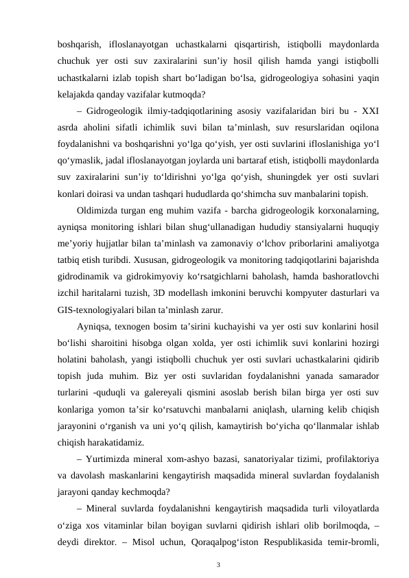 boshqarish,  ifloslanayotgan  uchastkalarni  qisqartirish,  istiqbolli  maydonlarda
chuchuk  yer  osti  suv  zaxiralarini  sun’iy  hosil  qilish  hamda  yangi  istiqbolli
uchastkalarni izlab topish shart bo‘ladigan bo‘lsa, gidrogeologiya sohasini yaqin
kelajakda qanday vazifalar kutmoqda?
– Gidrogeologik ilmiy-tadqiqotlarining asosiy vazifalaridan biri bu - XXI
asrda  aholini  sifatli  ichimlik  suvi  bilan  ta’minlash,  suv  resurslaridan  oqilona
foydalanishni va boshqarishni yo‘lga qo‘yish, yer osti suvlarini ifloslanishiga yo‘l
qo‘ymaslik, jadal ifloslanayotgan joylarda uni bartaraf etish, istiqbolli maydonlarda
suv zaxiralarini sun’iy to‘ldirishni yo‘lga qo‘yish, shuningdek yer osti suvlari
konlari doirasi va undan tashqari hududlarda qo‘shimcha suv manbalarini topish.
Oldimizda turgan eng muhim vazifa - barcha gidrogeologik korxonalarning,
ayniqsa monitoring ishlari bilan shug‘ullanadigan hududiy stansiyalarni huquqiy
me’yoriy hujjatlar bilan ta’minlash va zamonaviy o‘lchov priborlarini amaliyotga
tatbiq etish turibdi. Xususan, gidrogeologik va monitoring tadqiqotlarini bajarishda
gidrodinamik va gidrokimyoviy ko‘rsatgichlarni baholash, hamda bashoratlovchi
izchil haritalarni tuzish, 3D modellash imkonini beruvchi kompyuter dasturlari va
GIS-texnologiyalari bilan ta’minlash zarur.
Ayniqsa, texnogen bosim ta’sirini kuchayishi va yer osti suv konlarini hosil
bo‘lishi sharoitini hisobga olgan xolda, yer osti ichimlik suvi konlarini hozirgi
holatini baholash, yangi istiqbolli chuchuk yer osti suvlari uchastkalarini qidirib
topish  juda  muhim.  Biz  yer  osti  suvlaridan  foydalanishni  yanada  samarador
turlarini -quduqli va galereyali qismini asoslab berish bilan birga yer osti suv
konlariga yomon ta’sir ko‘rsatuvchi manbalarni aniqlash, ularning kelib chiqish
jarayonini o‘rganish va uni yo‘q qilish, kamaytirish bo‘yicha qo‘llanmalar ishlab
chiqish harakatidamiz.
– Yurtimizda mineral xom-ashyo bazasi, sanatoriyalar tizimi, profilaktoriya
va davolash maskanlarini kengaytirish maqsadida mineral suvlardan foydalanish
jarayoni qanday kechmoqda?
– Mineral suvlarda foydalanishni kengaytirish maqsadida turli viloyatlarda
o‘ziga xos vitaminlar bilan boyigan suvlarni qidirish ishlari olib borilmoqda, –
deydi  direktor. – Misol  uchun, Qoraqalpog‘iston Respublikasida  temir-bromli,
3
