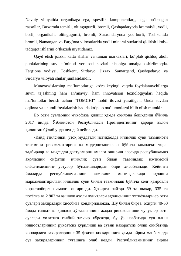 Navoiy  viloyatida  organikaga  ega,  spesifik  komponentlarga  ega  bo‘lmagan
rassollar, Buxoroda temirli, oltingugurtli, bromli, Qashqadaryoda kremniyli, yodli,
borli,  organikali,  oltingugurtli,  bromli,  Surxondaryoda  yod-borli,  Toshkentda
bromli, Namangan va Farg‘ona viloyatlarida yodli mineral suvlarini qidirish ilmiy-
tadqiqot ishlarini o‘tkazish niyatidamiz.
Qayd etish joizki, katta shahar va tuman markazlari, ko‘plab qishloq aholi
punktlarining  suv  ta’minoti  yer  osti  suvlari  hisobiga  amalga  oshirilmoqda.
Farg‘ona  vodiysi,  Toshkent,  Sirdaryo,  Jizzax,  Samarqand,  Qashqadaryo  va
Sirdaryo viloyati shular jumlasidandir.
Mutaxassislarning ma’lumotlariga ko‘ra keyingi vaqtda foydalanuvchilarga
suvni  tejashning  ham  an’anaviy,  ham  innovatsion  texnologiyalari  haqida
ma’lumotlar  berish  uchun  “TOMCHI”  mobil  ilovasi  yaratilgan.  Unda  suvdan
oqilona va unumli foydalanish haqida ko‘plab ma’lumotlarni bilib olish mumkin.
Ер ости сувларини мухофаза қилиш ҳамда оқилона бошқариш бўйича
2017  йилда  Ўзбекистон  Республикаси  Президентининг  қарори  эълон
қилинган бўлиб унда шундай дейилади. 
-Қайд этилсинки, узоқ муддатли истиқболда ичимлик суви таъминоти
тизимини  ривожлантириш  ва  модернизациялаш  бўйича  комплекс  чора-
тадбирлар ва мақсадли дастурларни амалга ошириш асосида республикамиз
аҳолисини  сифатли  ичимлик  суви  билан  таъминлаш  ижтимоий
сиёсатимизнинг  устувор  йўналишларидан  бири  ҳисобланади.  Кейинги
йилларда  республикамизнинг  аксарият  минтақаларида  аҳолини
марказлаштирилган ичимлик суви билан таъминлаш бўйича кенг қамровли
чора-тадбирлар  амалга  оширилди.  Ҳозирги  пайтда  69  та  шаҳар,  335  та
посёлка ва 2 902 та қишлоқ аҳоли пунктлари аҳолисининг эҳтиёжлари ер ости
сувлари захиралари ҳисобига қондирилмоқда. Шу билан бирга, охирги 40-50
йилда саноат ва қишлоқ хўжалигининг жадал ривожланиши чучук ер ости
сувлари  ҳолатига  салбий  таъсир  кўрсатди,  бу  ўз  навбатида  сув  олиш
иншоотларининг рухсатсиз қурилиши ва сувни назоратсиз олиш оқибатида
конлардаги захираларнинг 35 фоизга қисқаришига ҳамда айрим манбаларда
сув  захираларининг  тугашига  олиб  келди.  Республикамизнинг  айрим
4
