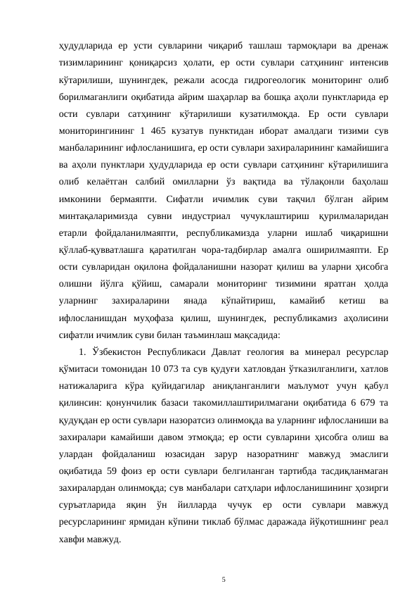 ҳудудларида  ер  усти  сувларини  чиқариб  ташлаш  тармоқлари  ва  дренаж
тизимларининг  қониқарсиз  ҳолати,  ер  ости  сувлари  сатҳининг  интенсив
кўтарилиши,  шунингдек,  режали  асосда  гидрогеологик  мониторинг  олиб
борилмаганлиги оқибатида айрим шаҳарлар ва бошқа аҳоли пунктларида ер
ости  сувлари  сатҳининг  кўтарилиши  кузатилмоқда.  Ер  ости  сувлари
мониторингининг  1  465  кузатув  пунктидан  иборат  амалдаги  тизими  сув
манбаларининг ифлосланишига, ер ости сувлари захираларининг камайишига
ва аҳоли пунктлари ҳудудларида ер ости сувлари сатҳининг кўтарилишига
олиб  келаётган  салбий  омилларни  ўз  вақтида  ва  тўлақонли  баҳолаш
имконини  бермаяпти.  Сифатли  ичимлик  суви  тақчил  бўлган  айрим
минтақаларимизда  сувни  индустриал  чучуклаштириш  қурилмаларидан
етарли  фойдаланилмаяпти,  республикамизда  уларни  ишлаб  чиқаришни
қўллаб-қувватлашга  қаратилган  чора-тадбирлар  амалга  оширилмаяпти.  Ер
ости сувларидан оқилона фойдаланишни назорат қилиш ва уларни ҳисобга
олишни  йўлга  қўйиш,  самарали  мониторинг  тизимини  яратган  ҳолда
уларнинг  захираларини  янада  кўпайтириш,  камайиб  кетиш  ва
ифлосланишдан  муҳофаза  қилиш,  шунингдек,  республикамиз  аҳолисини
сифатли ичимлик суви билан таъминлаш мақсадида: 
1.  Ўзбекистон  Республикаси  Давлат  геология  ва  минерал  ресурслар
қўмитаси томонидан 10 073 та сув қудуғи хатловдан ўтказилганлиги, хатлов
натижаларига  кўра  қуйидагилар  аниқланганлиги  маълумот  учун  қабул
қилинсин: қонунчилик базаси такомиллаштирилмагани оқибатида 6 679 та
қудуқдан ер ости сувлари назоратсиз олинмоқда ва уларнинг ифлосланиши ва
захиралари камайиши давом этмоқда; ер ости сувларини ҳисобга олиш ва
улардан  фойдаланиш  юзасидан  зарур  назоратнинг  мавжуд  эмаслиги
оқибатида 59 фоиз ер ости сувлари белгиланган тартибда тасдиқланмаган
захиралардан олинмоқда; сув манбалари сатҳлари ифлосланишининг ҳозирги
суръатларида  яқин  ўн  йилларда  чучук  ер  ости  сувлари  мавжуд
ресурсларининг ярмидан кўпини тиклаб бўлмас даражада йўқотишнинг реал
хавфи мавжуд.
5
