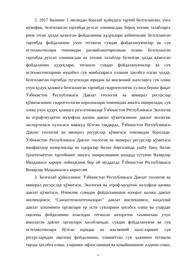2. 2017 йилнинг 1 июлидан бошлаб қуйидаги тартиб белгилансин, унга
мувофиқ: белгиланган тартибда рухсат олинмасдан, бироқ техник талабларга
риоя этган ҳолда қазилган фойдаланиш қудуқлари кейинчалик белгиланган
тартибда  фойдаланиш  учун  тегишли  сувдан  фойдаланувчилар  ва  сув
истеъмолчилари  томонидан  расмийлаштирилиши  лозим;  белгиланган
тартибда рухсат олинмасдан ва техник талаблар бузилган ҳолда қазилган
фойдаланиш  қудуқлари,  тегишли  сувдан  фойдаланувчилар  ва  сув
истеъмолчиларини муқобил сув манбаларига улашни ҳисобга олган ҳолда,
белгиланган тартибда тугатилади юридик ва жисмоний шахсларга сув олиш
учун қудуқ қазишга белгиланган тартибда гидрогеологик хулоса бериш фақат
Ўзбекистон  Республикаси  Давлат  геология  ва  минерал  ресурслар
қўмитасининг гидрогеология корхоналари томонидан амалга оширилади; сув
олиш учун қудуқ қазишга рухсатномалар Ўзбекистон Республикаси Экология
ва атроф-муҳитни муҳофаза қилиш давлат қўмитасининг давлат экологик
экспертизаси хулосаси мавжуд бўлган тақдирда, Ўзбекистон Республикаси
Давлат  геология  ва  минерал  ресурслар  қўмитаси  томонидан  берилади.
Ўзбекистон Республикаси Давлат геология ва минерал ресурслар қўмитаси
манфаатдор вазирликлар ва идоралар билан биргаликда ушбу банд билан
ўрнатилаётган тартибнинг амалга оширилишини назарда тутувчи Вазирлар
Маҳкамаси қарори лойиҳасини бир ой муддатда Ўзбекистон Республикаси
Вазирлар Маҳкамасига киритсин
3. Белгилаб қўйилсинки: Ўзбекистон Республикаси Давлат геология ва
минерал ресурслар қўмитаси, Экология ва атроф-муҳитни муҳофаза қилиш
давлат қўмитаси, Ичимлик сувидан фойдаланишни назорат қилиш давлат
инспекцияси,  “Саноатгеоконтехназорат”  давлат  инспекцияси,  маҳаллий
давлат ҳокимияти органлари ер ости сувларини ҳисобга олиш ва улардан
оқилона  фойдаланиш  юзасидан  тегишли  назоратни  таъминлаш  учун
ваколатли  давлат  органлари  ҳисобланади;  сувдан  фойдаланувчи  ва  сув
истеъмолчилари  бўлган  юридик  ва  жисмоний  шахсларнинг  сув
ресурсларидан  оқилона  фойдаланиш,  олинаётган  сув  ҳажмини  тегишли
тарзда ҳисобга олиш, уларнинг ифлосланиши ва камайишининг олдини олиш,
6
