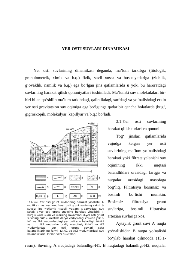 YER OSTI SUVLARI DINAMIKASI
Yer  osti  suvlarining  dinamikasi  deganda,  ma’lum  tarkibga  (litologik,
granulometrik,  ximik  va  b.q.)  fizik,  suvli  xossa  va  hususiyatlariga  (zichlik,
g‘ovaklik, namlik va b.q.) ega bo‘lgan jins qatlamlarida u yoki bu haroratdagi
suvlarning harakat qilish qonuniyatlari tushiniladi. Ma’lumki suv molekulalari bir-
biri bilan qo‘shilib ma’lum tarkibdagi, qalinlikdagi, sarfdagi va yo‘nalishdagi erkin
yer osti gravitatsion suv oqimiga ega bo‘lgunga qadar bir qancha holatlarda (bug‘,
gigroskopik, molekulyar, kapillyar va b.q.) bo‘ladi.
3.1.Yer  osti  suvlarining
harakat qilish turlari va qonuni
Tog‘  jinslari  qatlamlarida
vujudga  kelgan  yer  osti
suvlarining ma’lum yo‘nalishdagi
harakati yoki filtratsiyalanishi suv
oqimining
 
ikki
 
nuqtasi
balandliklari  orasidagi  farqga  va
nuqtalar  orasidagi  masofaga
bog‘liq.  Filtratsiya  bosimsiz  va
bosimli
 
bo‘lishi
 
mumkin.
Bosimsiz
 
filtratsiya
 
grunt
suvlariga,  bosimli  filtratsiya
artezian suvlariga xos. 
Aytaylik grunt suvi A nuqta
yo‘nalishidan B nuqta yo‘nalishi
bo‘ylab  harakat  qilmoqda  (15.1-
rasm). Suvning A nuqtadagi balandligi-H1, B nuqtadagi balandligi-H2, nuqtalar
13.1-rasm.  Yer osti grunt suvlarining harakat yinalishi.  1-
suv itkazmas =atlam;  2-yer osti grunt suvining satxi;  3-
suvsiz  jins  =atlami;  4-suvli  =atlam;  5-daryodagi  suv
satxi;  6-yer  osti  grunt  suvining  harakat  yinalishi;  7-
burg‘u =udu=lari va ularning ra=amlari; 8-yer osti grunt
suvining bulo= xolatida daryo vodiysidagi chi=ish yili; 9-
№1 va №2 =udu=lardagi yer osti suv baladligi;  10-№1
va
 №2  =udu=lar  orali\i  masofasi;  11-№1  va  №2
=udu=lardagi
 
yer
 
osti
 
grunt
 
suvlari
 
satx
balandliklarining far=i; 12-№1 va №2 =udu=lardagi suv
balandliklarini kirsatuvchi nu=talari
