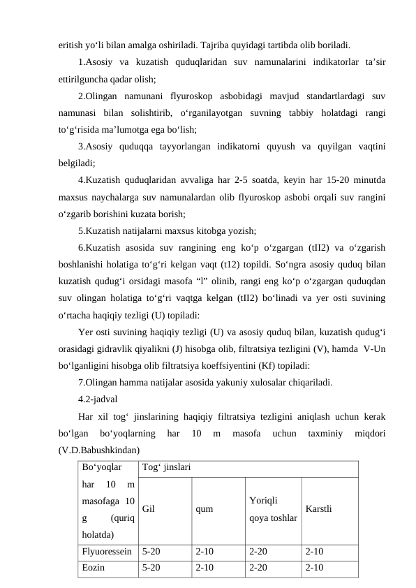 eritish yo‘li bilan amalga oshiriladi. Tajriba quyidagi tartibda olib boriladi.
1.Asosiy  va  kuzatish  quduqlaridan  suv  namunalarini  indikatorlar  ta’sir
ettirilguncha qadar olish;
2.Olingan  namunani  flyuroskop  asbobidagi  mavjud  standartlardagi  suv
namunasi  bilan  solishtirib,  o‘rganilayotgan  suvning  tabbiy  holatdagi  rangi
to‘g‘risida ma’lumotga ega bo‘lish;
3.Asosiy  quduqqa  tayyorlangan  indikatorni  quyush  va  quyilgan  vaqtini
belgiladi;
4.Kuzatish quduqlaridan avvaliga har 2-5 soatda, keyin har 15-20 minutda
maxsus naychalarga suv namunalardan olib flyuroskop asbobi orqali suv rangini
o‘zgarib borishini kuzata borish;
5.Kuzatish natijalarni maxsus kitobga yozish;
6.Kuzatish  asosida  suv rangining eng ko‘p o‘zgargan (tII2)  va o‘zgarish
boshlanishi holatiga to‘g‘ri kelgan vaqt (t12) topildi. So‘ngra asosiy quduq bilan
kuzatish qudug‘i orsidagi masofa “l” olinib, rangi eng ko‘p o‘zgargan quduqdan
suv olingan holatiga to‘g‘ri vaqtga kelgan (tII2) bo‘linadi va yer osti suvining
o‘rtacha haqiqiy tezligi (U) topiladi:
Yer osti suvining haqiqiy tezligi (U) va asosiy quduq bilan, kuzatish qudug‘i
orasidagi gidravlik qiyalikni (J) hisobga olib, filtratsiya tezligini (V), hamda  V-Un
bo‘lganligini hisobga olib filtratsiya koeffsiyentini (Kf) topiladi:
7.Olingan hamma natijalar asosida yakuniy xulosalar chiqariladi. 
4.2-jadval
Har xil tog‘ jinslarining haqiqiy filtratsiya tezligini aniqlash uchun kerak
bo‘lgan  bo‘yoqlarning  har  10  m  masofa  uchun  taxminiy  miqdori
(V.D.Babushkindan)
Bo‘yoqlar
har  10  m
masofaga  10
g
 
(quriq
holatda)
Tog‘ jinslari
Gil
qum
Yoriqli
qoya toshlar
Karstli
Flyuoressein
5-20
2-10
2-20
2-10
Eozin
5-20
2-10
2-20
2-10
