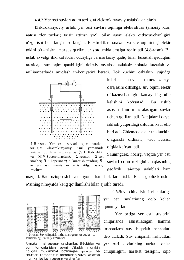 4.4.3.Yer osti suvlari oqim tezligini elektrokimyoviy uslubda aniqlash
Elektrokimyoviy uslub, yer osti suvlari oqimiga elektrolitlar (amoniy xlor,
natriy  xlor  tuzlari)  ta’sir  ettirish  yo‘li  bilan  suvni  elektr  o‘tkazuvchanligini
o‘zgarishi holatlariga asoslangan. Elektrolitlar harakati va suv oqimining elektr
tokini o‘tkazishni maxsus qurilmalar yordamida amalga oshiriladi (4.8-rasm). Bu
uslub avvalgi ikki uslubdan oddiyligi va markaziy qudiq bilan kuzatish quduqlari
orasidagi  suv  oqim  qarshiligini  doimiy  ravishda  uzluksiz  holatda  kuzatish  va
milliamperlarda  aniqlash  imkoniyatini  beradi.  Tok  kuchini  oshishini  vujudga
kelishi
 
suv
 
mineralizatsiya
darajasini oshishga, suv oqimi elektr
o‘tkazuvchanligini kamayishiga olib
kelishini  ko‘rsatadi.  Bu  uslub
asosan  kam  mineralashgan  suvlar
uchun qo‘llaniladi. Natijalarni qayta
ishlash yuqoridagi uslublar kabi olib
boriladi. Chizmada elekr tok kuchini
o‘zgarishi  ordinata,  vaqt  abssisa
o‘qida ko‘rsatiladi.
Shuningdek, hozirgi vaqtda yer osti
suvlari oqim tezligini aniqlashning
geofizik,  raioitop  uslublari  ham
mavjud. Radioiztop uslubi amaliyotda kam holatlarda ishlatilsada, geofizik uslub
o‘zining nihoyatda keng qo‘llanilishi bilan ajralib turadi.
4.5.Suv  chiqarish  inshoatlariga
yer  osti  suvlarining  oqib  kelish
qonuniyatlari
 Yer  betiga  yer  osti  suvlarini
chiqarishda  ishlatiladigan  hamma
inshoatlarni suv chiqarish inshoatlari
deb ataladi. Suv chiqarish inshoatlari
yer  osti  suvlarining  turlari,  oqish
chuqurligini,  harakat  tezligini,  oqib
4.8-rasm.  Yer osti suvlari oqim harakati
tezligini 
elektrokimyoviy 
usul 
yordamida
aniqlash qurilmasining sxemasi (V.D.Babushkin
va 
M.V.Sedenkolardan).
 1-reostat;  2-tok
manbai; 3-tilliapermetr; 4-kuzatish =udu\i; 5-
tuz eritmasini =uyish uchun ishlatilgan asosiy
=udu=
4.9-rasm. Suv chiqarish inshoatlari-grunt quduqlari va 
shurflarning umumiy ko‘rinishi
A-mukammal quduqlar va shurflar; B-tubidan va
yon  tomonlaridan  suvni
 o‘tkazishi 
mumkin
bo‘lgan  mukammal  bo‘lmagan
 quduqlar 
va
shurflar; D-faqat tub tomonidan suvni  o‘tkazishi
mumkin bo‘lgan quduqlar va shurflar
