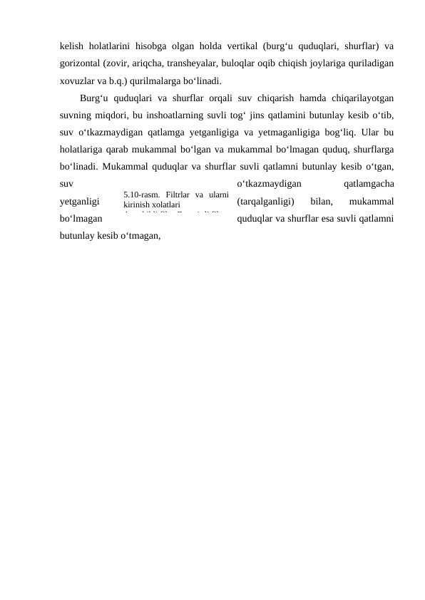 kelish holatlarini  hisobga olgan holda vertikal (burg‘u quduqlari, shurflar)  va
gorizontal (zovir, ariqcha, transheyalar, buloqlar oqib chiqish joylariga quriladigan
xovuzlar va b.q.) qurilmalarga bo‘linadi.
Burg‘u  quduqlari  va  shurflar  orqali  suv  chiqarish  hamda  chiqarilayotgan
suvning miqdori, bu inshoatlarning suvli tog‘ jins qatlamini butunlay kesib o‘tib,
suv o‘tkazmaydigan qatlamga yetganligiga va yetmaganligiga bog‘liq. Ular bu
holatlariga qarab mukammal bo‘lgan va mukammal bo‘lmagan quduq, shurflarga
bo‘linadi. Mukammal quduqlar va shurflar suvli qatlamni butunlay kesib o‘tgan,
suv
o‘tkazmaydigan
 
qatlamgacha
yetganligi
(tarqalganligi)  bilan,  mukammal
bo‘lmagan
quduqlar va shurflar esa suvli qatlamni
butunlay kesib o‘tmagan, 
5.10-rasm.  Filtrlar  va  ularni
kirinish xolatlari
A-teshikli filtr; B-yori=li filtr
