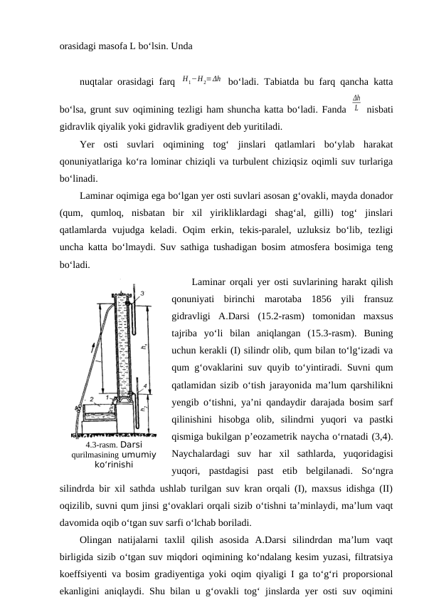 orasidagi masofa L bo‘lsin. Unda 
nuqtalar orasidagi farq  Η1−Η2=Δh  bo‘ladi. Tabiatda bu farq qancha katta
bo‘lsa, grunt suv oqimining tezligi ham shuncha katta bo‘ladi. Fanda 
Δh
L  nisbati
gidravlik qiyalik yoki gidravlik gradiyent deb yuritiladi.
Yer  osti  suvlari  oqimining  tog‘  jinslari  qatlamlari  bo‘ylab  harakat
qonuniyatlariga ko‘ra lominar chiziqli va turbulent chiziqsiz oqimli suv turlariga
bo‘linadi.
Laminar oqimiga ega bo‘lgan yer osti suvlari asosan g‘ovakli, mayda donador
(qum,  qumloq,  nisbatan  bir  xil  yirikliklardagi  shag‘al,  gilli)  tog‘  jinslari
qatlamlarda  vujudga  keladi.  Oqim  erkin,  tekis-paralel,  uzluksiz  bo‘lib,  tezligi
uncha katta bo‘lmaydi. Suv sathiga tushadigan bosim atmosfera bosimiga teng
bo‘ladi.
Laminar orqali yer osti suvlarining harakt qilish
qonuniyati  birinchi  marotaba  1856  yili  fransuz
gidravligi  A.Darsi  (15.2-rasm)  tomonidan  maxsus
tajriba  yo‘li  bilan  aniqlangan  (15.3-rasm).  Buning
uchun kerakli (I) silindr olib, qum bilan to‘lg‘izadi va
qum g‘ovaklarini suv quyib to‘yintiradi. Suvni qum
qatlamidan sizib o‘tish jarayonida ma’lum qarshilikni
yengib o‘tishni, ya’ni qandaydir darajada bosim sarf
qilinishini  hisobga  olib,  silindrni  yuqori  va  pastki
qismiga bukilgan p’eozametrik naycha o‘rnatadi (3,4).
Naychalardagi  suv  har  xil  sathlarda,  yuqoridagisi
yuqori,  pastdagisi  past  etib  belgilanadi.  So‘ngra
silindrda bir xil sathda ushlab turilgan suv kran orqali (I), maxsus idishga (II)
oqizilib, suvni qum jinsi g‘ovaklari orqali sizib o‘tishni ta’minlaydi, ma’lum vaqt
davomida oqib o‘tgan suv sarfi o‘lchab boriladi.
Olingan  natijalarni  taxlil  qilish  asosida  A.Darsi  silindrdan  ma’lum  vaqt
birligida sizib o‘tgan suv miqdori oqimining ko‘ndalang kesim yuzasi, filtratsiya
koeffsiyenti va bosim gradiyentiga yoki oqim qiyaligi I ga to‘g‘ri proporsional
ekanligini aniqlaydi. Shu bilan u g‘ovakli tog‘ jinslarda yer osti suv oqimini
4.3-rasm. Darsi
qurilmasining umumiy
ko‘rinishi
