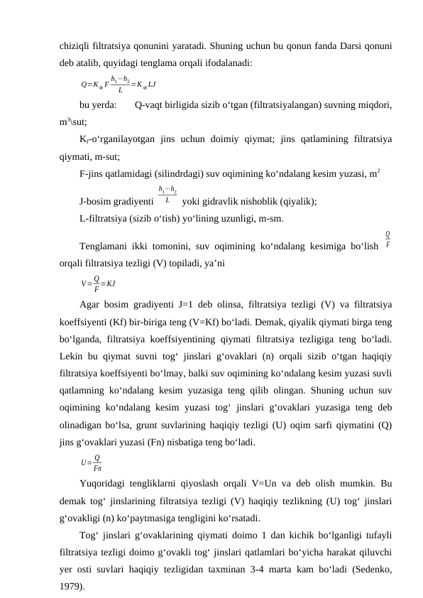 chiziqli filtratsiya qonunini yaratadi. Shuning uchun bu qonun fanda Darsi qonuni
deb atalib, quyidagi tenglama orqali ifodalanadi:
Q=KФ F
h1−h2
L
=K Ф LJ
bu yerda: 
Q-vaqt birligida sizib o‘tgan (filtratsiyalangan) suvning miqdori,
m3\sut;
Kf-o‘rganilayotgan  jins  uchun  doimiy  qiymat;  jins  qatlamining  filtratsiya
qiymati, m-sut;
F-jins qatlamidagi (silindrdagi) suv oqimining ko‘ndalang kesim yuzasi, m2
J-bosim gradiyenti 
h1−h2
L
 yoki gidravlik nishoblik (qiyalik);
L-filtratsiya (sizib o‘tish) yo‘lining uzunligi, m-sm.
Tenglamani ikki tomonini, suv oqimining ko‘ndalang kesimiga bo‘lish  
Q
F
orqali filtratsiya tezligi (V) topiladi, ya’ni
V=Q
F =KJ
Agar bosim gradiyenti J=1 deb olinsa, filtratsiya tezligi (V) va filtratsiya
koeffsiyenti (Kf) bir-biriga teng (V=Kf) bo‘ladi. Demak, qiyalik qiymati birga teng
bo‘lganda, filtratsiya koeffsiyentining qiymati filtratsiya tezligiga teng bo‘ladi.
Lekin bu qiymat suvni tog‘ jinslari g‘ovaklari (n) orqali sizib o‘tgan haqiqiy
filtratsiya koeffsiyenti bo‘lmay, balki suv oqimining ko‘ndalang kesim yuzasi suvli
qatlamning ko‘ndalang kesim yuzasiga teng qilib olingan. Shuning uchun suv
oqimining ko‘ndalang kesim yuzasi  tog‘ jinslari g‘ovaklari yuzasiga teng deb
olinadigan bo‘lsa, grunt suvlarining haqiqiy tezligi (U) oqim sarfi qiymatini (Q)
jins g‘ovaklari yuzasi (Fn) nisbatiga teng bo‘ladi.
U= Q
Fn
Yuqoridagi tengliklarni qiyoslash orqali V=Un va deb olish mumkin. Bu
demak tog‘ jinslarining filtratsiya tezligi (V) haqiqiy tezlikning (U) tog‘ jinslari
g‘ovakligi (n) ko‘paytmasiga tengligini ko‘rsatadi.
Tog‘ jinslari g‘ovaklarining qiymati doimo 1 dan kichik bo‘lganligi tufayli
filtratsiya tezligi doimo g‘ovakli tog‘ jinslari qatlamlari bo‘yicha harakat qiluvchi
yer osti suvlari haqiqiy tezligidan taxminan 3-4 marta kam bo‘ladi (Sedenko,
1979).

