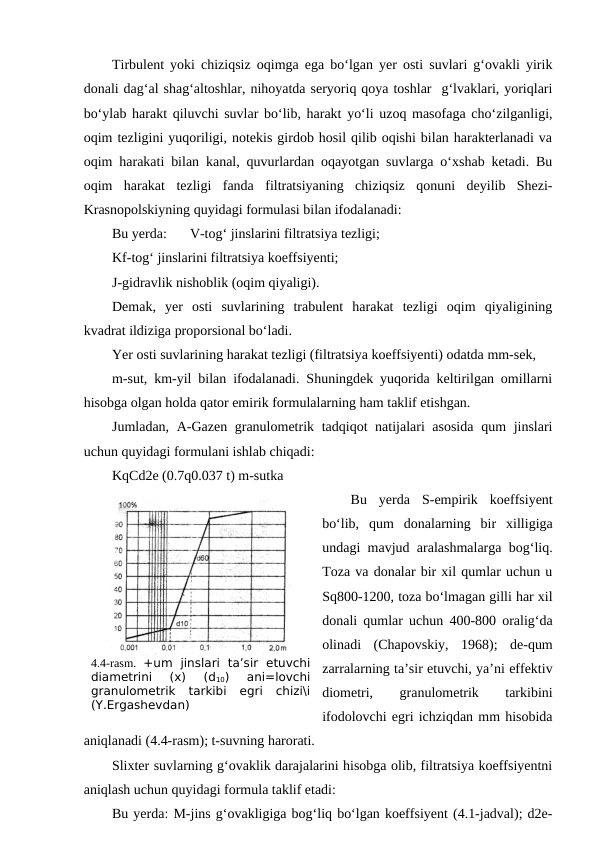 Tirbulent yoki chiziqsiz oqimga ega bo‘lgan yer osti suvlari g‘ovakli yirik
donali dag‘al shag‘altoshlar, nihoyatda seryoriq qoya toshlar  g‘lvaklari, yoriqlari
bo‘ylab harakt qiluvchi suvlar bo‘lib, harakt yo‘li uzoq masofaga cho‘zilganligi,
oqim tezligini yuqoriligi, notekis girdob hosil qilib oqishi bilan harakterlanadi va
oqim harakati bilan kanal, quvurlardan oqayotgan suvlarga o‘xshab ketadi. Bu
oqim  harakat  tezligi  fanda  filtratsiyaning  chiziqsiz  qonuni  deyilib  Shezi-
Krasnopolskiyning quyidagi formulasi bilan ifodalanadi:
Bu yerda: 
V-tog‘ jinslarini filtratsiya tezligi;
Kf-tog‘ jinslarini filtratsiya koeffsiyenti;
J-gidravlik nishoblik (oqim qiyaligi).
Demak,  yer  osti  suvlarining  trabulent  harakat  tezligi  oqim  qiyaligining
kvadrat ildiziga proporsional bo‘ladi.
Yer osti suvlarining harakat tezligi (filtratsiya koeffsiyenti) odatda mm-sek,
m-sut, km-yil bilan ifodalanadi. Shuningdek yuqorida keltirilgan omillarni
hisobga olgan holda qator emirik formulalarning ham taklif etishgan.
Jumladan, A-Gazen granulometrik tadqiqot natijalari  asosida  qum jinslari
uchun quyidagi formulani ishlab chiqadi:
KqCd2e (0.7q0.037 t) m-sutka
Bu  yerda  S-empirik  koeffsiyent
bo‘lib,  qum  donalarning  bir  xilligiga
undagi mavjud aralashmalarga bog‘liq.
Toza va donalar bir xil qumlar uchun u
Sq800-1200, toza bo‘lmagan gilli har xil
donali qumlar uchun 400-800 oralig‘da
olinadi  (Chapovskiy,  1968);  de-qum
zarralarning ta’sir etuvchi, ya’ni effektiv
diometri,
 
granulometrik
 
tarkibini
ifodolovchi egri ichziqdan mm hisobida
aniqlanadi (4.4-rasm); t-suvning harorati.
Slixter suvlarning g‘ovaklik darajalarini hisobga olib, filtratsiya koeffsiyentni
aniqlash uchun quyidagi formula taklif etadi:
Bu yerda: M-jins g‘ovakligiga bog‘liq bo‘lgan koeffsiyent (4.1-jadval); d2e-
4.4-rasm.  +um  jinslari  ta’sir  etuvchi
diametrini  (x)  (d10)  ani=lovchi
granulometrik  tarkibi  egri  chizi\i
(Y.Ergashevdan)
