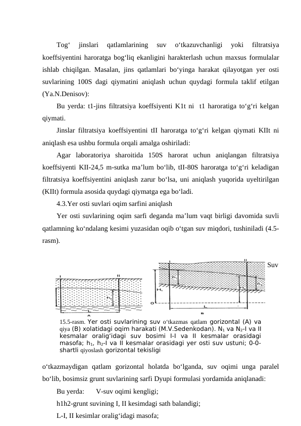 Tog‘  jinslari  qatlamlarining  suv  o‘tkazuvchanligi  yoki  filtratsiya
koeffsiyentini haroratga bog‘liq ekanligini harakterlash uchun maxsus formulalar
ishlab chiqilgan. Masalan, jins qatlamlari bo‘yinga harakat qilayotgan yer osti
suvlarining 100S dagi qiymatini aniqlash uchun quydagi formula taklif etilgan
(Ya.N.Denisov):
Bu yerda: t1-jins filtratsiya koeffsiyenti K1t ni  t1 haroratiga to‘g‘ri kelgan
qiymati.
Jinslar filtratsiya koeffsiyentini tII haroratga to‘g‘ri kelgan qiymati KIIt ni
aniqlash esa ushbu formula orqali amalga oshiriladi:
Agar  laboratoriya  sharoitida  150S  harorat  uchun  aniqlangan  filtratsiya
koeffsiyenti KII-24,5 m-sutka ma’lum bo‘lib, tII-80S haroratga to‘g‘ri keladigan
filtratsiya koeffsiyentini aniqlash zarur bo‘lsa, uni aniqlash yuqorida uyeltirilgan
(KIIt) formula asosida quydagi qiymatga ega bo‘ladi.
4.3.Yer osti suvlari oqim sarfini aniqlash
Yer osti suvlarining oqim sarfi deganda ma’lum vaqt birligi davomida suvli
qatlamning ko‘ndalang kesimi yuzasidan oqib o‘tgan suv miqdori, tushiniladi (4.5-
rasm).
Suv
o‘tkazmaydigan  qatlam  gorizontal  holatda  bo‘lganda,  suv  oqimi  unga  paralel
bo‘lib, bosimsiz grunt suvlarining sarfi Dyupi formulasi yordamida aniqlanadi:
Bu yerda: 
V-suv oqimi kengligi;
h1h2-grunt suvining I, II kesimdagi sath balandigi;
L-I, II kesimlar oralig‘idagi masofa;
15.5-rasm. Yer osti suvlarining suv o‘tkazmas qatlam gorizontal (A) va
qiya (B) xolatidagi oqim harakati (M.V.Sedenkodan). N1 va N2-I va II
kesmalar  oralig‘idagi  suv  bosimi  I-I  va  II  kesmalar  orasidagi
masofa; h1, h2-I va II kesmalar orasidagi yer osti suv ustuni; 0-0-
shartli qiyoslash gorizontal tekisligi
