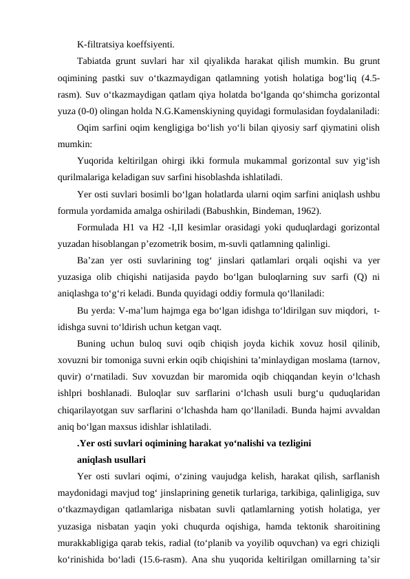 K-filtratsiya koeffsiyenti.
Tabiatda grunt suvlari har xil qiyalikda harakat qilish mumkin. Bu grunt
oqimining pastki suv o‘tkazmaydigan qatlamning yotish holatiga bog‘liq (4.5-
rasm). Suv o‘tkazmaydigan qatlam qiya holatda bo‘lganda qo‘shimcha gorizontal
yuza (0-0) olingan holda N.G.Kamenskiyning quyidagi formulasidan foydalaniladi:
Oqim sarfini oqim kengligiga bo‘lish yo‘li bilan qiyosiy sarf qiymatini olish
mumkin:
Yuqorida keltirilgan ohirgi ikki formula mukammal gorizontal suv yig‘ish
qurilmalariga keladigan suv sarfini hisoblashda ishlatiladi.
Yer osti suvlari bosimli bo‘lgan holatlarda ularni oqim sarfini aniqlash ushbu
formula yordamida amalga oshiriladi (Babushkin, Bindeman, 1962). 
Formulada H1 va H2 -I,II kesimlar orasidagi yoki quduqlardagi gorizontal
yuzadan hisoblangan p’ezometrik bosim, m-suvli qatlamning qalinligi.
Ba’zan  yer  osti  suvlarining  tog‘  jinslari  qatlamlari  orqali  oqishi  va  yer
yuzasiga  olib chiqishi  natijasida  paydo bo‘lgan buloqlarning suv sarfi  (Q)  ni
aniqlashga to‘g‘ri keladi. Bunda quyidagi oddiy formula qo‘llaniladi:
Bu yerda: V-ma’lum hajmga ega bo‘lgan idishga to‘ldirilgan suv miqdori,  t-
idishga suvni to‘ldirish uchun ketgan vaqt.
Buning uchun buloq suvi  oqib chiqish joyda kichik xovuz hosil  qilinib,
xovuzni bir tomoniga suvni erkin oqib chiqishini ta’minlaydigan moslama (tarnov,
quvir) o‘rnatiladi. Suv xovuzdan bir maromida oqib chiqqandan keyin o‘lchash
ishlpri  boshlanadi.  Buloqlar  suv  sarflarini  o‘lchash  usuli  burg‘u  quduqlaridan
chiqarilayotgan suv sarflarini o‘lchashda ham qo‘llaniladi. Bunda hajmi avvaldan
aniq bo‘lgan maxsus idishlar ishlatiladi.
.Yer osti suvlari oqimining harakat yo‘nalishi va tezligini
aniqlash usullari
Yer osti suvlari oqimi, o‘zining vaujudga kelish, harakat qilish, sarflanish
maydonidagi mavjud tog‘ jinslaprining genetik turlariga, tarkibiga, qalinligiga, suv
o‘tkazmaydigan  qatlamlariga  nisbatan  suvli  qatlamlarning  yotish  holatiga,  yer
yuzasiga  nisbatan  yaqin  yoki  chuqurda  oqishiga,  hamda  tektonik  sharoitining
murakkabligiga qarab tekis, radial (to‘planib va yoyilib oquvchan) va egri chiziqli
ko‘rinishida bo‘ladi (15.6-rasm). Ana shu yuqorida keltirilgan omillarning ta’sir
