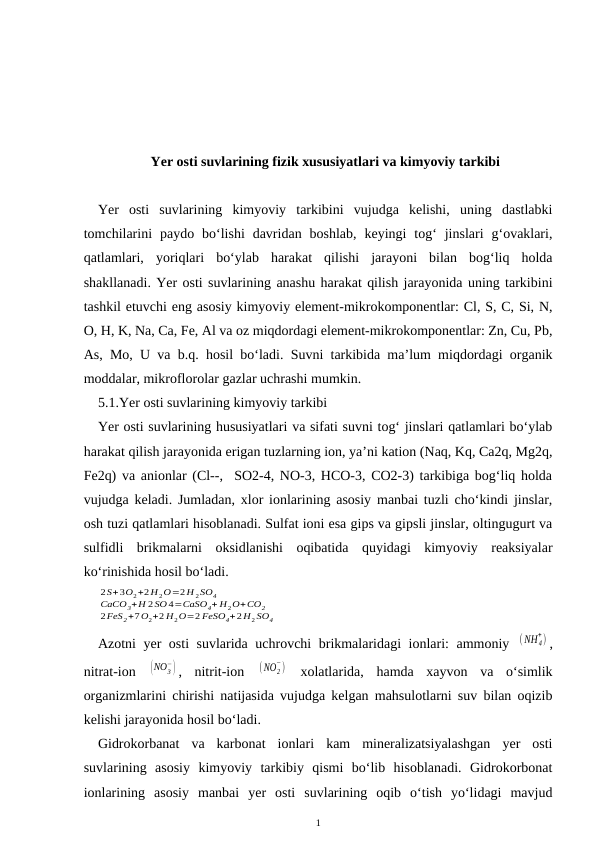 Yer osti suvlarining fizik xususiyatlari va kimyoviy tarkibi
Yer  osti  suvlarining  kimyoviy  tarkibini  vujudga  kelishi,  uning  dastlabki
tomchilarini  paydo  bo‘lishi  davridan  boshlab,  keyingi  tog‘  jinslari  g‘ovaklari,
qatlamlari,  yoriqlari  bo‘ylab  harakat  qilishi  jarayoni  bilan  bog‘liq  holda
shakllanadi. Yer osti suvlarining anashu harakat qilish jarayonida uning tarkibini
tashkil etuvchi eng asosiy kimyoviy element-mikrokomponentlar: Cl, S, C, Si, N,
O, H, K, Na, Ca, Fe, Al va oz miqdordagi element-mikrokomponentlar: Zn, Cu, Pb,
As, Mo, U va b.q. hosil bo‘ladi. Suvni tarkibida ma’lum miqdordagi organik
moddalar, mikroflorolar gazlar uchrashi mumkin.
5.1.Yer osti suvlarining kimyoviy tarkibi
Yer osti suvlarining hususiyatlari va sifati suvni tog‘ jinslari qatlamlari bo‘ylab
harakat qilish jarayonida erigan tuzlarning ion, ya’ni kation (Naq, Kq, Ca2q, Mg2q,
Fe2q) va anionlar (Cl--,  SO2-4, NO-3, HCO-3, CO2-3) tarkibiga bog‘liq holda
vujudga keladi. Jumladan, xlor ionlarining asosiy manbai tuzli cho‘kindi jinslar,
osh tuzi qatlamlari hisoblanadi. Sulfat ioni esa gips va gipsli jinslar, oltingugurt va
sulfidli  brikmalarni  oksidlanishi  oqibatida  quyidagi  kimyoviy  reaksiyalar
ko‘rinishida hosil bo‘ladi.
2S+3O2+2H 2O=2H 2SO4
CaCO3+H 2SO 4=CaSO4+ H2O+CO2
2FeS2+7O2+2 H2O=2 FeSO4+2H2 SO4
Azotni yer osti suvlarida uchrovchi brikmalaridagi ionlari: ammoniy  (NH 4
+) ,
nitrat-ion  (NO3
−) ,  nitrit-ion  (NO2
−)  xolatlarida,  hamda  xayvon  va  o‘simlik
organizmlarini chirishi natijasida vujudga kelgan mahsulotlarni suv bilan oqizib
kelishi jarayonida hosil bo‘ladi.
Gidrokorbanat  va  karbonat  ionlari  kam  mineralizatsiyalashgan  yer  osti
suvlarining  asosiy  kimyoviy  tarkibiy  qismi  bo‘lib  hisoblanadi.  Gidrokorbonat
ionlarining  asosiy  manbai  yer  osti  suvlarining  oqib  o‘tish  yo‘lidagi  mavjud
1
