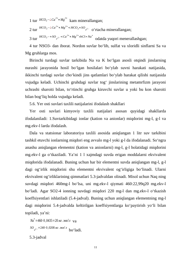 1 tur HCO3−¿Ca2++ Mg2+  kam minerallangan;
2 tur HCO3−¿Ca2++ Mg2+≺HCO3+SO
42−  o‘rtacha minerallangan;
3 tur HCO3−+SO
4 2−≺Ca2++ Mg2+rbCl≻Na+
 odatda yuqori menerallashgan;
4 tur NSO3- dan iborat. Nordon suvlar bo‘lib, sulfat va xloridli sinflarni Sa va
Mg gruhlarga mos.
Birinchi turdagi suvlar tarkibida Na va K bo‘lgan asosli otqindi jinslarning
nurashi  jarayonida  hosil  bo‘lgan  hosilalari  bo‘ylab  suvni  harakati  natijasida,
ikkinchi turdagi suvlar cho‘kindi jins qatlamlari bo‘ylab harakat qilishi natijasida
vujudga keladi. Uchinchi gruhdagi suvlar tog‘ jinslarining metamrfizm jarayoni
uchrashi sharoiti bilan, to‘rtinchi gruhga kiruvchi suvlar u yoki bu kon sharoiti
bilan bog‘liq holda vujudga keladi. 
5.6. Yer osti suvlari taxlili natijalarini ifodalash shakllari
Yer  osti  suvlari  kimyoviy  taxlili  natijalari  asosan  quyidagi  shakllarda
ifodalaniladi: 1.Suvtarkibidagi ionlar (kation va anionlar) miqdorini mg-l, g-l va
mg.ekv-l larda ifodalash. 
Dala va statsionar laboratoriya taxlili asosida aniqlangan 1 litr suv tarkibini
tashkil etuvchi ionlarning miqdori eng avvalo mg-l yoki g-l da ifodalanadi. So‘ngra
anashu aniqlangan elementni (kation va anionlarni) mg-l, g-l holatidagi miqdorini
mg.ekv-l ga o‘tkaziladi. Ya’ni 1 l xajmdagi suvda erigan moddalarni ekvivalent
miqdorida ifodalanadi. Buning uchun har bir elementni suvda aniqlangan mg-l, g-l
dagi  og‘irlik  miqdorini  shu  elementni  ekvivalent  og‘irligiga  bo‘linadi.  Ularni
ekvivalent og‘irliklarining qimmatlari 5.3-jadvaldan olinadi. Misol uchun Naq ning
suvdagi miqdori 460mg-l bo‘lsa, uni mg.ekv-l qiymati 460:22,99q20 mg.ekv-l
bo‘ladi. Agar SO2-4 ionning suvdagi miqdori 220 mg-l dan mg.ekv-l o‘tkazish
koeffsiyentlari ishlatiladi (5.4-jadval). Buning uchun aniqlangan elementning mg-l
dagi miqdorini 5.4-jadvalda keltirilgan koeffsiyentlarga ko‘paytirish yo‘li bilan
topiladi, ya’ni:
Na
+=460⋅0,0435=20 мг.экв/л  va
SO
42−=240⋅0,0208 мг.экв/ л  bo‘ladi.
5.3-jadval
11
