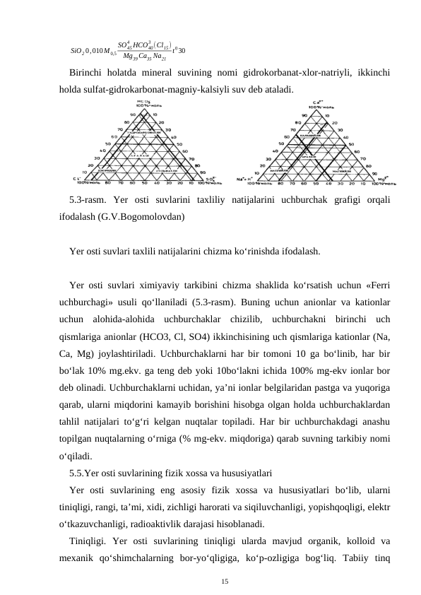 SiO2 0,010M 0,5
SO45
4 HCO40
3 (Cl15)
Mg39 Ca35 Na21
t030
Birinchi  holatda  mineral  suvining  nomi  gidrokorbanat-xlor-natriyli,  ikkinchi
holda sulfat-gidrokarbonat-magniy-kalsiyli suv deb ataladi.
5.3-rasm.  Yer  osti  suvlarini  taxliliy  natijalarini  uchburchak  grafigi  orqali
ifodalash (G.V.Bogomolovdan)
Yer osti suvlari taxlili natijalarini chizma ko‘rinishda ifodalash.
Yer osti suvlari ximiyaviy tarkibini chizma shaklida ko‘rsatish uchun «Ferri
uchburchagi» usuli qo‘llaniladi (5.3-rasm). Buning uchun anionlar va kationlar
uchun  alohida-alohida  uchburchaklar  chizilib,  uchburchakni  birinchi  uch
qismlariga anionlar (HCO3, Cl, SO4) ikkinchisining uch qismlariga kationlar (Na,
Ca, Mg) joylashtiriladi. Uchburchaklarni har bir tomoni 10 ga bo‘linib, har bir
bo‘lak 10% mg.ekv. ga teng deb yoki 10bo‘lakni ichida 100% mg-ekv ionlar bor
deb olinadi. Uchburchaklarni uchidan, ya’ni ionlar belgilaridan pastga va yuqoriga
qarab, ularni miqdorini kamayib borishini hisobga olgan holda uchburchaklardan
tahlil natijalari to‘g‘ri kelgan nuqtalar topiladi. Har bir uchburchakdagi anashu
topilgan nuqtalarning o‘rniga (% mg-ekv. miqdoriga) qarab suvning tarkibiy nomi
o‘qiladi. 
5.5.Yer osti suvlarining fizik xossa va hususiyatlari
Yer  osti  suvlarining  eng  asosiy  fizik  xossa  va  hususiyatlari  bo‘lib,  ularni
tiniqligi, rangi, ta’mi, xidi, zichligi harorati va siqiluvchanligi, yopishqoqligi, elektr
o‘tkazuvchanligi, radioaktivlik darajasi hisoblanadi. 
Tiniqligi.  Yer  osti  suvlarining  tiniqligi  ularda  mavjud  organik,  kolloid  va
mexanik  qo‘shimchalarning  bor-yo‘qligiga,  ko‘p-ozligiga  bog‘liq.  Tabiiy  tinq
15
