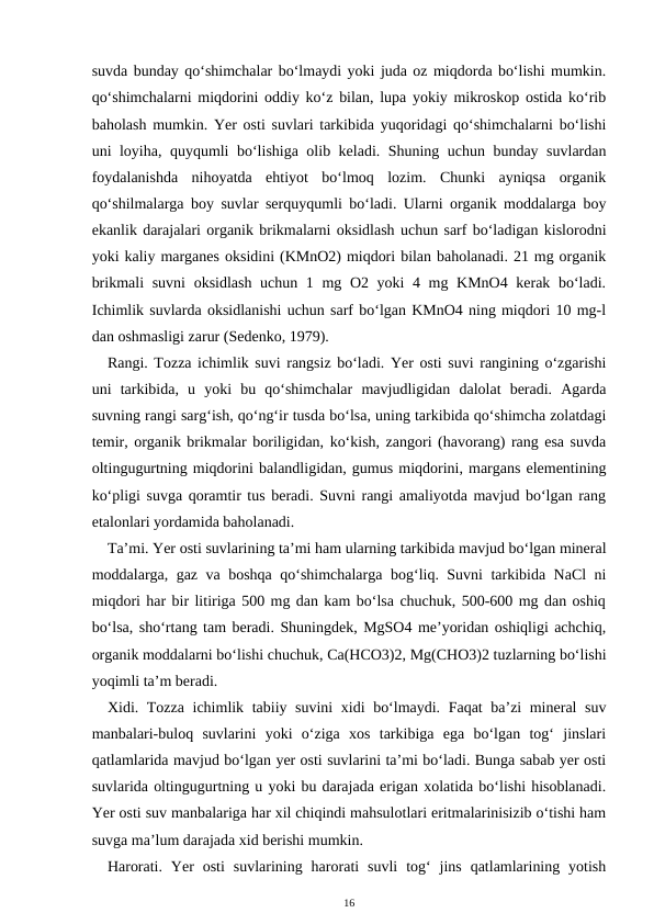 suvda bunday qo‘shimchalar bo‘lmaydi yoki juda oz miqdorda bo‘lishi mumkin.
qo‘shimchalarni miqdorini oddiy ko‘z bilan, lupa yokiy mikroskop ostida ko‘rib
baholash mumkin. Yer osti suvlari tarkibida yuqoridagi qo‘shimchalarni bo‘lishi
uni loyiha, quyqumli bo‘lishiga olib keladi. Shuning uchun bunday suvlardan
foydalanishda  nihoyatda  ehtiyot  bo‘lmoq  lozim.  Chunki  ayniqsa  organik
qo‘shilmalarga boy suvlar serquyqumli bo‘ladi. Ularni organik moddalarga boy
ekanlik darajalari organik brikmalarni oksidlash uchun sarf bo‘ladigan kislorodni
yoki kaliy marganes oksidini (KMnO2) miqdori bilan baholanadi. 21 mg organik
brikmali  suvni  oksidlash uchun 1 mg O2 yoki 4 mg KMnO4 kerak bo‘ladi.
Ichimlik suvlarda oksidlanishi uchun sarf bo‘lgan KMnO4 ning miqdori 10 mg-l
dan oshmasligi zarur (Sedenko, 1979).
Rangi. Tozza ichimlik suvi rangsiz bo‘ladi. Yer osti suvi rangining o‘zgarishi
uni  tarkibida,  u  yoki  bu  qo‘shimchalar  mavjudligidan  dalolat  beradi.  Agarda
suvning rangi sarg‘ish, qo‘ng‘ir tusda bo‘lsa, uning tarkibida qo‘shimcha zolatdagi
temir, organik brikmalar boriligidan, ko‘kish, zangori (havorang) rang esa suvda
oltingugurtning miqdorini balandligidan, gumus miqdorini, margans elementining
ko‘pligi suvga qoramtir tus beradi. Suvni rangi amaliyotda mavjud bo‘lgan rang
etalonlari yordamida baholanadi.
Ta’mi. Yer osti suvlarining ta’mi ham ularning tarkibida mavjud bo‘lgan mineral
moddalarga, gaz va boshqa qo‘shimchalarga bog‘liq. Suvni tarkibida NaCl ni
miqdori har bir litiriga 500 mg dan kam bo‘lsa chuchuk, 500-600 mg dan oshiq
bo‘lsa, sho‘rtang tam beradi. Shuningdek, MgSO4 me’yoridan oshiqligi achchiq,
organik moddalarni bo‘lishi chuchuk, Ca(HCO3)2, Mg(CHO3)2 tuzlarning bo‘lishi
yoqimli ta’m beradi.
Xidi. Tozza ichimlik tabiiy suvini  xidi bo‘lmaydi. Faqat ba’zi mineral suv
manbalari-buloq  suvlarini  yoki  o‘ziga  xos  tarkibiga  ega  bo‘lgan  tog‘  jinslari
qatlamlarida mavjud bo‘lgan yer osti suvlarini ta’mi bo‘ladi. Bunga sabab yer osti
suvlarida oltingugurtning u yoki bu darajada erigan xolatida bo‘lishi hisoblanadi.
Yer osti suv manbalariga har xil chiqindi mahsulotlari eritmalarinisizib o‘tishi ham
suvga ma’lum darajada xid berishi mumkin.
Harorati.  Yer  osti  suvlarining  harorati  suvli  tog‘  jins  qatlamlarining  yotish
16
