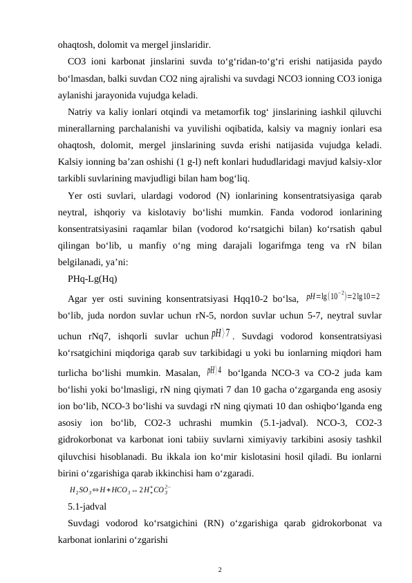 ohaqtosh, dolomit va mergel jinslaridir. 
CO3 ioni karbonat jinslarini suvda to‘g‘ridan-to‘g‘ri erishi natijasida paydo
bo‘lmasdan, balki suvdan CO2 ning ajralishi va suvdagi NCO3 ionning CO3 ioniga
aylanishi jarayonida vujudga keladi.
Natriy va kaliy ionlari otqindi va metamorfik tog‘ jinslarining iashkil qiluvchi
minerallarning parchalanishi va yuvilishi oqibatida, kalsiy va magniy ionlari esa
ohaqtosh,  dolomit,  mergel  jinslarining  suvda  erishi  natijasida  vujudga  keladi.
Kalsiy ionning ba’zan oshishi (1 g-l) neft konlari hududlaridagi mavjud kalsiy-xlor
tarkibli suvlarining mavjudligi bilan ham bog‘liq.
Yer  osti  suvlari,  ulardagi  vodorod  (N)  ionlarining  konsentratsiyasiga  qarab
neytral,  ishqoriy  va  kislotaviy  bo‘lishi  mumkin.  Fanda  vodorod  ionlarining
konsentratsiyasini  raqamlar  bilan (vodorod ko‘rsatgichi  bilan) ko‘rsatish  qabul
qilingan  bo‘lib,  u  manfiy  o‘ng  ming  darajali  logarifmga  teng  va  rN  bilan
belgilanadi, ya’ni:
PHq-Lg(Hq)
Agar yer osti suvining konsentratsiyasi Hqq10-2 bo‘lsa,  pH=lg(10
−2)=2lg10=2
bo‘lib, juda nordon suvlar uchun rN-5, nordon suvlar uchun 5-7, neytral suvlar
uchun  rNq7,  ishqorli  suvlar  uchun pH⟩7 .  Suvdagi  vodorod  konsentratsiyasi
ko‘rsatgichini miqdoriga qarab suv tarkibidagi u yoki bu ionlarning miqdori ham
turlicha bo‘lishi mumkin. Masalan,  pH⟩4  bo‘lganda NCO-3 va CO-2 juda kam
bo‘lishi yoki bo‘lmasligi, rN ning qiymati 7 dan 10 gacha o‘zgarganda eng asosiy
ion bo‘lib, NCO-3 bo‘lishi va suvdagi rN ning qiymati 10 dan oshiqbo‘lganda eng
asosiy  ion  bo‘lib,  CO2-3  uchrashi  mumkin  (5.1-jadval).  NCO-3,  CO2-3
gidrokorbonat va karbonat ioni tabiiy suvlarni ximiyaviy tarkibini asosiy tashkil
qiluvchisi hisoblanadi. Bu ikkala ion ko‘mir kislotasini hosil qiladi. Bu ionlarni
birini o‘zgarishiga qarab ikkinchisi ham o‘zgaradi.
H2SO3⇔H +HCO3↔2H+
+CO 3
2−
5.1-jadval
Suvdagi  vodorod  ko‘rsatgichini  (RN)  o‘zgarishiga  qarab  gidrokorbonat  va
karbonat ionlarini o‘zgarishi
2
