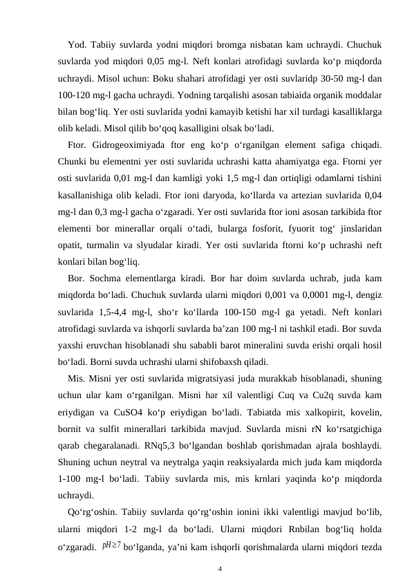 Yod. Tabiiy suvlarda yodni miqdori bromga nisbatan kam uchraydi. Chuchuk
suvlarda yod miqdori 0,05 mg-l. Neft konlari atrofidagi suvlarda ko‘p miqdorda
uchraydi. Misol uchun: Boku shahari atrofidagi yer osti suvlaridp 30-50 mg-l dan
100-120 mg-l gacha uchraydi. Yodning tarqalishi asosan tabiaida organik moddalar
bilan bog‘liq. Yer osti suvlarida yodni kamayib ketishi har xil turdagi kasalliklarga
olib keladi. Misol qilib bo‘qoq kasalligini olsak bo‘ladi.
Ftor.  Gidrogeoximiyada  ftor  eng  ko‘p  o‘rganilgan  element  safiga  chiqadi.
Chunki bu elementni yer osti suvlarida uchrashi katta ahamiyatga ega. Ftorni yer
osti suvlarida 0,01 mg-l dan kamligi yoki 1,5 mg-l dan ortiqligi odamlarni tishini
kasallanishiga olib keladi. Ftor ioni daryoda, ko‘llarda va artezian suvlarida 0,04
mg-l dan 0,3 mg-l gacha o‘zgaradi. Yer osti suvlarida ftor ioni asosan tarkibida ftor
elementi  bor  minerallar  orqali  o‘tadi, bularga fosforit, fyuorit  tog‘  jinslaridan
opatit, turmalin va slyudalar kiradi. Yer osti suvlarida ftorni ko‘p uchrashi neft
konlari bilan bog‘liq.
Bor. Sochma elementlarga kiradi. Bor har doim suvlarda uchrab, juda kam
miqdorda bo‘ladi. Chuchuk suvlarda ularni miqdori 0,001 va 0,0001 mg-l, dengiz
suvlarida  1,5-4,4  mg-l,  sho‘r  ko‘llarda  100-150  mg-l  ga  yetadi.  Neft  konlari
atrofidagi suvlarda va ishqorli suvlarda ba’zan 100 mg-l ni tashkil etadi. Bor suvda
yaxshi eruvchan hisoblanadi shu sababli barot mineralini suvda erishi orqali hosil
bo‘ladi. Borni suvda uchrashi ularni shifobaxsh qiladi.
Mis. Misni yer osti suvlarida migratsiyasi juda murakkab hisoblanadi, shuning
uchun ular kam o‘rganilgan. Misni har xil valentligi Cuq va Cu2q suvda kam
eriydigan va CuSO4 ko‘p eriydigan bo‘ladi. Tabiatda mis xalkopirit, kovelin,
bornit va sulfit minerallari tarkibida mavjud. Suvlarda misni rN ko‘rsatgichiga
qarab chegaralanadi. RNq5,3 bo‘lgandan boshlab qorishmadan ajrala boshlaydi.
Shuning uchun neytral va neytralga yaqin reaksiyalarda mich juda kam miqdorda
1-100  mg-l  bo‘ladi.  Tabiiy suvlarda  mis,  mis  krnlari  yaqinda  ko‘p miqdorda
uchraydi.
Qo‘rg‘oshin. Tabiiy suvlarda qo‘rg‘oshin ionini ikki valentligi mavjud bo‘lib,
ularni  miqdori  1-2  mg-l  da  bo‘ladi.  Ularni  miqdori  Rnbilan  bog‘liq  holda
o‘zgaradi. pH≥7 bo‘lganda, ya’ni kam ishqorli qorishmalarda ularni miqdori tezda
4
