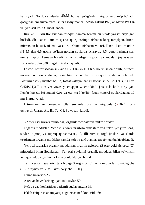 kamayadi. Nordon suvlarda pH≤5,5  bo‘lsa, qo‘rg‘oshin miqdori eng ko‘p bo‘ladi.
qo‘rg‘oshinni suvda tarqalishini asosiy manbai bo‘lib galenit PbS, angdezit PbSO4
va iyerussit PbSO3 hisoblanadi.
Rux Zn. Ruxni ftor ruxidan tashqari hamma brikmalari suvda yaxshi eriydigan
bo‘ladi. Shu sababli rux misga va qo‘rg‘oshinga nisbatan keng tarqalgan. Ruxni
migratsion hususiyati mis va qo‘rg‘oshinga nisbatan yuqori. Ruxni katta miqdori
rN 5,5 dan 6,5 gacha bo‘lgan nordon suvlarda uchraydi. RN yuqorilashgan sari
uning miqdori kamaya boradi. Ruxni suvdagi miqdori rux rudalari joylashagan
zonalarda 0 dan 500 mkg-l ni tashkil qiladi. 
Fosfor. Fosfor asosan suvlarda H2PO4- va HPO42- ko‘rinishida bo‘lib, birinchi
normasi nordon suvlarda, ikkinchisi esa neytral va ishqorli suvlarda uchraydi.
Fosforni asosiy manbai bo‘lib, fosfat kalsiyni har xil ko‘rinishida Ca5(PO4)3 Cl va
Ca5(PO4)3 F ular yer yuzasiga chiqqan va cho‘kindi jinslarida ko‘p tarqalgan.
Fosfor har xil brikmalari 0,01 va 0,1 mg-l bo‘lib, faqat mineral suvlaridagina 10
mg-l larga yetadi.
Ultromikro  komponentlar.  Ular  suvlarda  juda  oz  miqdorda  ( ¿ 10-2  mg-l)
uchraydi. Ularga Au, Bi, Te, Cd, Se va x.o. kiradi. 
5.2.Yer osti suvlari tarkibidagi organik moddalar va mikrofloralar
Organik moddalar. Yer osti suvlari tarkibiga atmosfera yog‘inlari yer yuzasidagi
suvlar,  tuproq  va  tuproq  qorishmalari,  il,  illi  suvlar,  tog‘  jinslari  va  ularda
to‘plangan organik moddalar hamda neft va torf uymlari asosiy manba hisoblanadi.
Yer osti suvlarida organik moddalarni organik uglerodi (S org) yoki kislorod (O)
miqdorlari bilan ifodalanadi. Yer osti suvlarini organik moddalar bilan to‘yinishi
ayniqsa neft va gaz konlari maydonlarida yuz beradi.
Turli yer osti suvlarini tarkibidagi S org mg-l o‘rtacha miqdorlari quyidagicha
(S.R.Kraynov va V.M.Shves bo‘yicha 1980 y):
Grunt suvlarida-25;
Artezian havzalaridagi qatlamli suvlar-50;
Neft va gaz konlaridagi qatlamli suvlar (gazli)-35;
Ishlab chiqarish ahamiyatiga ega emas neft konlarida-60;
5
